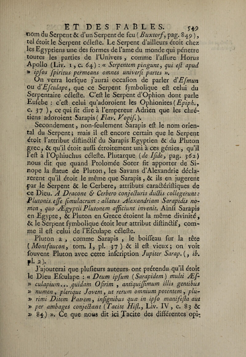 tiom du Serpent & d’un Serpent de feu ( Buxtorf \ pag. , tel étoitle Serpent célefte. Le Serpent d’ailleurs étoit chez les Egyptiens une des formes de Famé du monde qui pénétré toutes les parties de l’Univers , comme l’affure Horus Apollo (Liv. 1, c. 64) : « Serpentent pïngunt, qui e(l apud » ipfos fpiritus permeans omnes univerf parus ». On verra lorfque j’aurai occafion de parler d’Efmun ou d’Efculape, que ce Serpent fymbolique efl celui du Serpentaire célefte. C’eft le Serpent d’Ophion dont parle Eufebe : c’eft celui qu’adoroient les Ophionites{Epiph., c. 3 7 ) > ce qui fit dire à l’empereur Adrien que les chré¬ tiens adoroient Sarapis ( Flav. Vopif. ). Secondement, non-feulement Sarapis efl: le nom orien¬ tal du Serpent; mais il efl encore certain que le Serpent étoit l’attribut diftindif du Sarapis Egyptien ôc du Pluton grec, & qu’il étoit auffi étroitement uni à ces génies , qu’il Peft à l’Ophiuchus célefte. Plutarque {de IJïde, pag. 362) nous dit que quand Ptolomée Soter fît apporter de Si- nope la ftatue de Pluton, les Savans d’Alexandrie décla¬ rèrent qu’il étoit le même que Sarapis, ôc ils en jugèrent par le Serpent & le Cerbere* attributs caradériftiques de ce Dieu. A Dracone & Cerbero conjecluris duclis collegerunt : Plutonis.ejfe fimulacrum : allatus Alexandriam Sarapidis no- men , quo Ægyptïi Plutonem affciunt invenit. Ainfî Sarapis en Egypte, & Pluton en Grece étoient la même divinité, & le Serpent fymbolique étoit leur attribut diftindif, com¬ me il efl celui de l’Efculape célefte. Pluton a , comme Sarapis , le boiffeau fur la tête {Montfaucon, tom. I, pl. 37 ) & il efl vieux; on voit fouvent Pluton avec cette infcription Jupiter Sarap, (, ib. pl. 2). J’ajouterai que plufieurs auteurs- ont prétendu qu’il étoit le Dieu Efculape : « Deum ipfum ( Sarapidem ) multi Æf- » culapium... quidam Ofrim , antiquijjimum illis gemibus » numen , plerique Jovem, ut rerum omnium potentem , plu- » rimï Ditem Pattern, inpgtiibus quæ in ipfo manifejla aut » per ambages conjeclant (Tacite Hi(lLiv. IV , c. 83 ÔC » 84) ». Ce que nous dit ici Tacite des différentes opi-