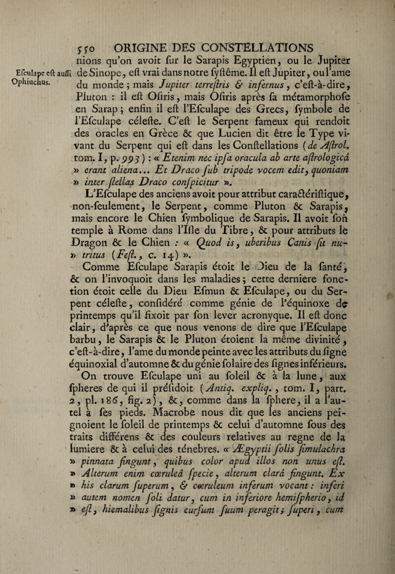 nions qu’on avoit fur le Sarapis Egyptien, ou le Jupiter Efcuidpe cft auflî deSinope, efl vrai dans notre fyftême. Il eft Jupiter, ou famé Ophiuchus. du monde ; mais Jupiter terrejlris & infernus, c’eft-à-dire, Pluton : il eft Ofiris, mais Ofiris après fa métamorphofe en Sarap ; enfin il efl; l’Efculape des Grecs, fymbole de l’Efculape célefte. C’eft le Serpent fameux qui rendoit des oracles en Grèce & que Lucien dit être le Type vi¬ vant du Serpent qui efl; dans les Conftellations ( de AflroL tom. I, p. ) : ce Etenim nec ipfa oracula ab arte aflrologicâ » erant aliéna... Et Draco fub tripode vocem edit^quoniam » inter (lellas Draco conjpicitur ». L’Efculape des anciens avoit pour attribut caraétériftique, non-feulement, le Serpent, comme Pluton ôc Sarapis7 mais encore le Chien fymbolique de Sarapis. Il avoit fon temple à Rome dans fille du Tibre, ôc pour attributs le Dragon ôc le Chien : cc Quod is, uberibus Canis fit nu- » triais (Fefl,, c. 14) ». Comme Efculape Sarapis étoit le Dieu de la fanté, ôc 011 finvoquoit dans les maladies; cette derniere fonc¬ tion étoit celle du Dieu Efmun ôc Efculape, ou du Ser-- pent célefte, confidéré comme génie de l'équinoxe dçr printemps qu’il fixoit par fon lever açronyque. Il efl; donc clair, d'après ce que nous venons de dire que l’Efculape barbu, le Sarapis ôc le Pluton étoient la même divinité, c’eft- à-dire, Pâme du monde peinte avec les attributs du ligne équinoxial d’automne ôc du génie fol aire des lignes inférieurs. On trouve Efculape uni au foleil ôc à la lune, aux fpheres de qui il préfidoit (Antiq. ex pli q. , tom. I, part. 2, pl. 186, fig. 2), ôc, comme dans la fphere, il a l’au¬ tel à fes pieds. Macrobe nous dit que les anciens pei- gnoient le foleil de printemps ôc celui d’automne fous des traits différens ôc des couleurs relatives au régné de la ' lumière ôc à celui des ténèbres. « Ægyptii Jolis Jîmulachra » pinnata jingunt, quibus color apud illos non unus efl. » Alterum enim cœruleâ fpecie, alterum çlarâ Jingunt. Ex » his clarum fuperum, & cœruleum inferum vacant : inferi » autem nomen Joli datur, cura in inferiore hemifpkerio, id » efl} hiemalibus Jignis curjum fuum per agit y fuperi, cum