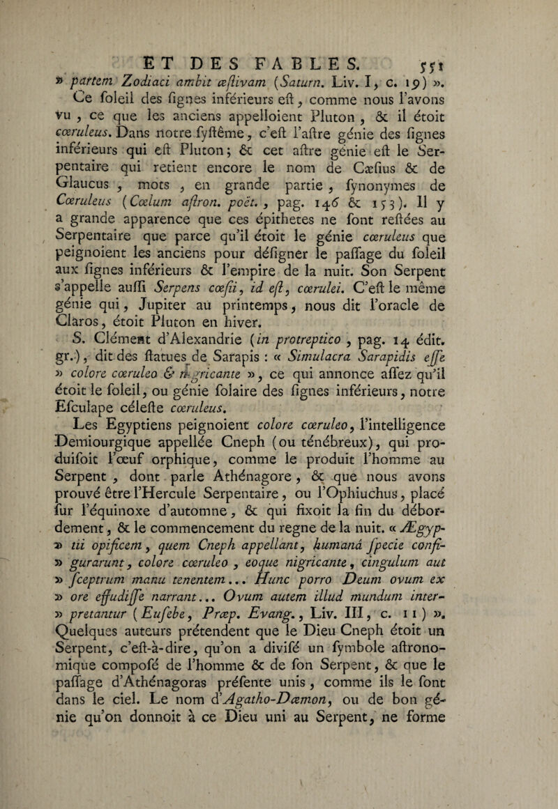 » pattern Zodiaci ambit ceflivam [Satura. Liv. I, c. ip) »• Ce foleil des fignes inférieurs eft , comme nous l’avons vu , ce que les anciens appeîloient Pluton , ôc il étoit cœruleus. Dans notre fyftême, c’eft Paftre génie des fignes inférieurs qui eft Pluton; & cet aftre génie eft le Ser¬ pentaire qui retient encore le nom de Cæfius ôc de Glaucus , mots , en grande partie , fynonymes de Cœruleus [Cœlum ajlron. poët. , pag. 146 ôc 153)* H y a grande apparence que ces épithetes ne font reliées au Serpentaire que parce qu'il étoit le génie cœruleus que peignoient les anciens pour défigner le paffage du foleil aux fignes inférieurs & l’empire de la nuit. Son Serpent s appelle aulli Serpens cœjli , id efl, cœrulei. C’eft le même génie qui, Jupiter au printemps, nous dit l’oracle de Claros, étoit Pluton en hiver. S. Clément d’Alexandrie (in protreptico , pag. 14 édit. gr.)? dit des ftatues de Sarapis : « Simulacra Sarapidis ejfe » colore cœruleo & ri gric ante » , ce qui annonce allez qu'il étoit le foleil, ou génie folaire des fignes inférieurs, notre Efculape célelle cœruleus. Les Egyptiens peignoient colore cœruleo, l’intelligence Demiourgique appellée Cneph (ou ténébreux), qui pro- duifoit Fœuf orphique, comme le produit l’homme au Serpent , dont parle Athénagore, ôc que nous avons prouvé être l’Hercule Serpentaire , ou l’Ophiuchus, placé îur l’équinoxe d’automne ? ôc qui fîxoit la fin du débor¬ dement , ôc le commencement du régné de la nuit. « Ægyp- a> tii opificem, quern Cneph appellant, humanâ fpecie confi- » gurarunt, colore cœruleo , coque nigricante, cingulum aut y> feeptrum manu tenentem... Hune porro Deum ovum ex 2> ore effudijfe narrant... Ovum autem ïllud mundum inter- » pretantur ( Eufebe, Prœp. Evang., Liv. III, c. 1 1 ) ». Quelques auteurs prétendent que le Dieu Cneph étoit un Serpent, c’eft-à-dire, qu’on a divifé un fymbole aftrono- mique compofé de l’homme ôc de fon Serpent, ôc que le palîage d’Athénagoras préfente unis, comme ils le font dans le ciel. Le nom d’ Agatho-D œmon, ou de bon gé¬ nie qu’on donnoit à ce Dieu uni au Serpent, ne forme