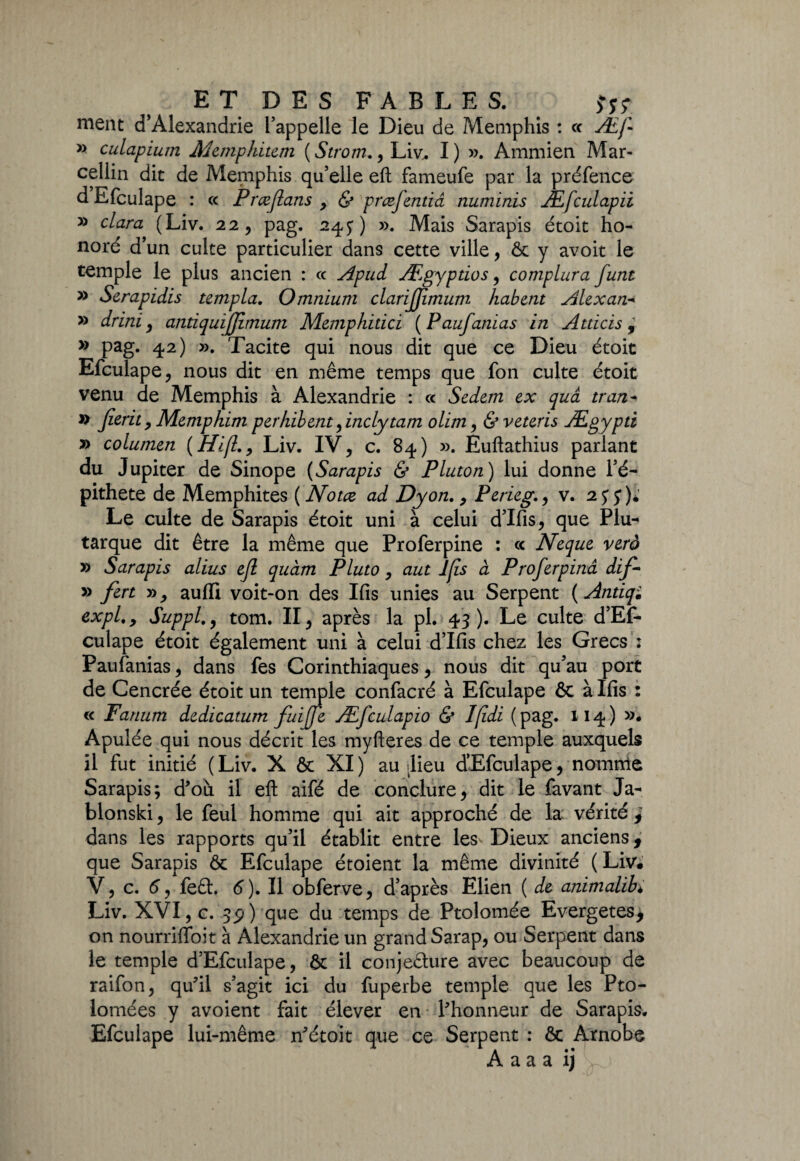 nient d’Alexandrie l’appelle le Dieu de Memphis : « Æfi » culapiutn Memphitem ( Strom., Liv. I) ». Ammien Mar¬ cellin dit de Memphis qu’elle eft fameufe par la préfence d Efculape : ce Prœfians > & præfentiâ numinis Æfculapii y> clara (Liv. 22, pag. 24 y) ». Mais Sarapis étoit ho¬ noré d’un culte particulier dans cette ville, & y avoit le temple le plus ancien : ce Apud Ægyptios, complura funt » Serapidis templa. Omnium clarijjimum habent Alexan- » drini , antiquijjimum Memphilici ( Paufamas in Atticis , » pag. 42) ». Tacite qui nous dit que ce Dieu étoit Efculape , nous dit en même temps que fon culte étoit venu de Memphis à Alexandrie : ce Scdem ex quâ tran- » jierit , Memphim perhibent finclytam ohm, & veteris Ægypti » columen (Hi(lLiv. IV, c. 84) ». Euftathius parlant du Jupiter de Sinope (Sarapis & Pluton) lui donne Té— pithete de Memphites ( Notez ad Dyon., Perieg., v. 2 y y)* Le culte de Sarapis étoit uni à celui d’Ifis, que Plu¬ tarque dit être la même que Proferpine : <c Neque veto » Sarapis alius efi quàm Pluto, aut lfis à Profierpinâ dif- » fert », aufli voit-on des lfis unies au Serpent ( Antiqi expi., Suppl., tom. II, après la pl. 43). Le culte d’Ef- culape étoit également uni à celui d’Ifis chez les Grecs : Paufanias, dans fes Corinthiaques, nous dit qu’au port de Cencrée étoit un temple confacré à Efculape & à lfis : « Fanum dedicatum fiuifie Æficulapio & Ifidi ( pag. 114) »• Apulée qui nous décrit les myfteres de ce temple auxquels il fut initié ( Liv. X & XI ) au ilieu d’Efculape, nomme Sarapis; d'où il eft aifé de conclure, dit le favant Ja- blonski, le feu! homme qui ait approché de la vérité j dans les rapports qu’il établit entre les^ Dieux anciens, que Sarapis & Efculape étoient la même divinité ( Liv* V, c. 6, fe£h 6 ). Il obferve, d’après Elien ( de animalib* Liv. XVI, c. 3p) que du temps de Ptolomée Evergetes, on nourriftoit à Alexandrie un grand Sarap, ou Serpent dans le temple d’Efculape, ôt il conjecture avec beaucoup de raifon, qu?il s’agit ici du fuperbe temple que les Pto- lomées y avoient fait élever en Phonneur de Sarapis. Efculape lui-même n'étoit que ce Serpent : & Ârnobe A a a a ij L