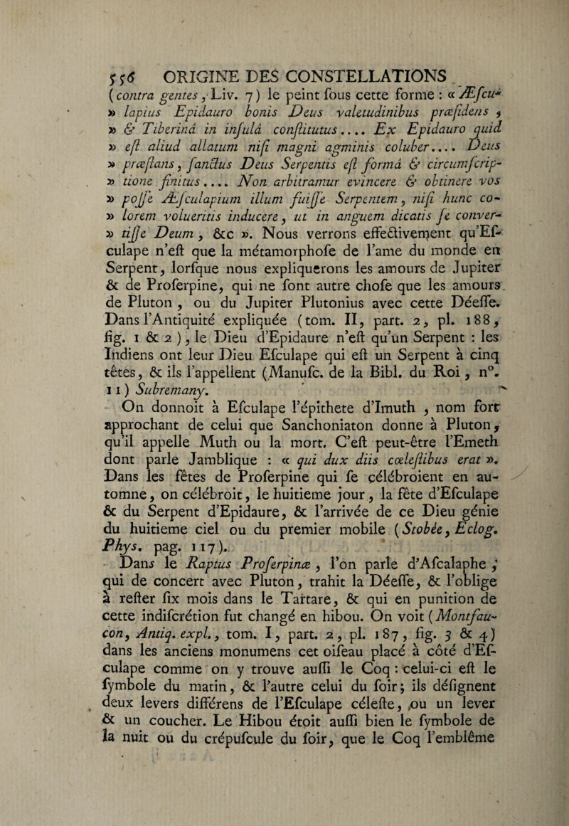 ( contra gentes y Liv. 7) le peint fous cette forme : ce Æfcu* » lapius Epidauro bonis JJ eu s yaletudinibus prœjîdens , >3 & Tiberinâ in injulâ conjlitutus.... Ex Epidauro quid » efl aliud allatum nifi magni agminis coluber.... Deus » prceflans, fanclus Deus Serpends ejl forma & circumfcrip- » tzo/ze finitus.... iVo/z arbitramur evincere & obdnere vos » pojje Æfculapium ilium f'uijje S erp tnt tm , hune co- » lorem volueritis inducere , ut in anguem dicatis Je couver- » tijje Deum , &c ». Nous verrons effeêliven^ent qu’ER culape n’efl; que la métamorphofe de famé du monde en Serpent, lorfque nous expliquerons les amours de Jupiter & de Proferpine, qui ne font autre chofe que les amours, de Pluton , ou du Jupiter Plutonius avec cette Déelfe. Dans l’Antiquité expliquée (tom. II, part. 2, pl. 188, f g. 1 & 2 ), le Dieu d’Epidaure n’efl: qu’un Serpent : les Indiens ont leur Dieu Efculape qui efl: un Serpent à cinq têtes, & ils l’appellent (Manufc. de la Bibl. du Roi, n°. 11) Subremany. On donnoit à Efculape l’épithete d’Imuth , nom fort approchant de celui que Sanchoniaton donne à Pluton, qu’il appelle Muth ou la mort. C’efl: peut-être l’Emeth dont parle Jamblique : ce qui dux diis cœleflibus erat ». Dans les fêtes de Proferpine qui fe çélébroient en au¬ tomne, oncélébroit, le huitième jour, la fête d’Efculape & du Serpent d’Epidaure, & l’arrivée de ce Dieu génie du huitième ciel ou du premier mobile {Stobée, Eclog, Phys. pag. 117). Dan* le Raptus Proferpinœ , l’on parle d'Afcalaphe qui de concert avec Pluton, trahit la Déeife, & l’oblige à refter iix mois dans le Tartare, & qui en punition de cette indiferétion fut changé en hibou. On voit ( Montfau- co/2, Antiq.expl., tom. I, part. 2, pl. 187, fig. 3 & 4) dans les anciens monumens cet oifeau placé à côté d’Ef¬ culape comme on y trouve aufli le Coq : celui-ci eft le fymbole du matin, & l'autre celui du foir; ils défignent deux levers différens de l’Efculape célefte, ,ou un lever & un coucher. Le Hibou étoit auffi bien le fymbole de îa nuit ou du crépufcule du foir, que le Coq l’emblème