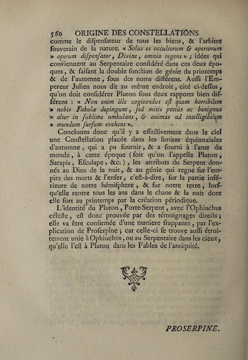 comme le difpenfateur de tous les biens, & l’arbitre fouverain de la nature. « Solus es occultorum & apertorum » operum difpenfator, Divine, omnia regens » j idées qui conviennent au Serpentaire confidéré dans ces deux épo¬ ques , & faifant la double fondion de génie du printemps ôt de l’automne, fous des noms différens. Audi l’Em¬ pereur Julien nous dit au même endroit, cité ci-deffus , qu’on doit confidérer Pluton fous deux rapports bien dif¬ férens : « Non enim ille cogitandus ejï quem horribilem » nobis Tabulai depingunt, jed mitis potiàs ac benignus » alter in fublime ambulans, & animas ad intelligibilem a> mundurn furfum evehens ». Concluons donc qu’il y a effedivement dans le ciel une Conftellation placée dans les limites1 équinoxiales d’automne , qui a pu fournir, & a fourni à famé du monde, à cette époque ( foit qu’on l’appelle Pluton, Sarapis , Efculape ? &c. ) , les attributs du Serpent don¬ nés au Dieu de la nuit, & au génie qui régné fur l’em¬ pire des morts & l’enfer, c’eft-à-dire, fur la partie infé¬ rieure de notre hémifphere , & fur notre terre, lorf- qu'elle rentre tous les ans dans le chaos & la nuit dont elle fort au printemps par la création périodique. L’identité du Pluton, Porte-Serpent, avec l’Ophiuchus célefte, eft donc prouvée par des témoignages direds ; elle va être confirmée d’une maniéré frappante, par l’ex¬ plication de Proferpine ; car celle-ci fe trouve aufii étroi¬ tement unie àOphiuchus, ou au Serpentaire dans les cieux5 qu’çlle l’eft à Pluton dans les Fables de l’antiquité. PROSERPINE.