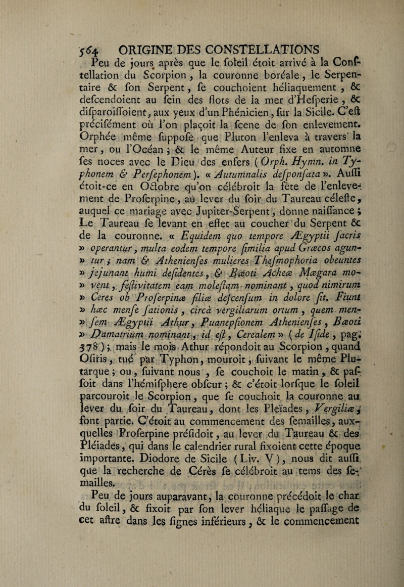 Peu de jours après que le foleil étoit arrivé à la Conf- tellation du Scorpion , la couronne boréale , le Serpen¬ taire 6c fon Serpent, fe couchoient héliaquement , & defcendoient au fein des flots de la mer d’Hefperie , ôc difparoiffbient, aux yeux d’un Phénicien, fur la Sicile. C’eft précifément où l’on plaçoit la fcene de fon enlevement. Orphée même fuppofe que Pluton l’enleva à travers' la mer, ou l’Océan ; &. le même Auteur fixe en automne fes noces avec le Dieu des enfers ( Orph. Hymn. in Ty- phonem & Perfephonem). « Autumnalis defponfata». Aufli étoit-ce en Oêlobre qu’on céiébroit la fête de Penleve-. ment de Proferpine, au lever du foir du Taureau célefte, auquel ce mariage avec Jupiter-Serpent , donne naiflance ; Le Taureau fe levant en effet au coucher du Serpent 6c de la couronne. « Equidem quo tempore Ægyptii facris » operantur, multa eodem tempore jimilia apud Grczcos agun- » tur y nam & Athenienfes mulieres Thefmophoria obeimtes » jepunant humi defidentes , <S* Bçeoti Achece Mczgara mo~ » vent ,feflivitatem eam molefiam nominant y quod nimirurti » Ceres ob Proferpince filiez dejeenfum in dolore Jît. Fiunt y> hæc menfe fadonis , circà vergiliarum ortum , quem men~ y* fem Ægypûi Athur, Puanepfionem Athenienfes , Bczoti » Damatrium no minant, id efi, Cerealem » (de Ifide , pag, 578 ) ; mais le mois Athur répondoit au Scorpion , quand Offris, tué par Typhon, mouroit, fuivant le même Plu¬ tarque ; ou, fuivant nous , fe couchoit le matin, ôc paf foit dans l’hémifphere obfcur ; 6c c’étoit lorfque le foleil parcouroit le Scorpion, que fe couchoit la couronne au lever du foir du Taureau, dont les Pleïades, Vergiliczy font partie. C’étoit au commencement des femailles, aux¬ quelles Proferpine préfidoit, au lever du Taureau Ôc des Pléiades, qui dans le calendrier rural fixoient cette époque importante. Diodore de Sicile ( Liv. V ), nous dit auflî que la recherche de Cérès fe céiébroit au teins des fe-f mailles. Peu de jours auparavant, la couronne précédoit le char du foleil, 6c fixoit par fon lever héliaque le paflage de cet aftre dans les Agnes inférieurs ; 6c le commencement