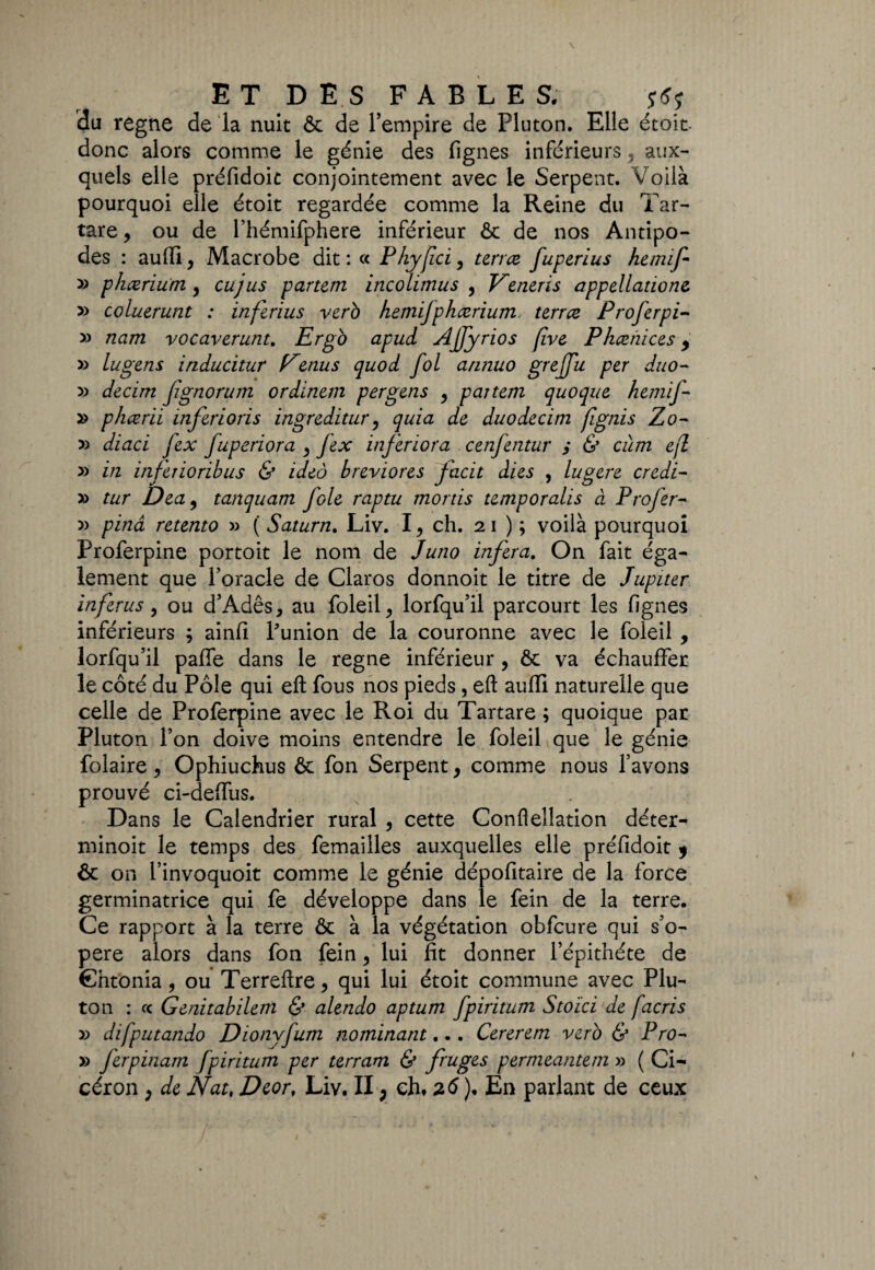 du régné de la nuit & de l’empire de Pluton. Elle étoit. donc alors comme le génie des lignes inférieurs , aux¬ quels elle préfidoit conjointement avec le Serpent. Voilà pourquoi elle étoit regardée comme la Reine du Tar- tare, ou de l’hémifphere inférieur & de nos Antipo¬ des : aufii, Macrobe dit : « Phyfci, terne fuperius hemif » phæriutn , eu jus partem incolimus , Veneris appellations » coluerunt : inferius vero hemifphærium terree Profer pi- » nam vocaverunt. Ergo apud Ajfyrios (ive Phcenices y » lu gens inducitur Eenus quod fol annuo grejfu per duo- » decim fgnorum ordinern per gens , pattern quoque hemif- » phœrii inférions ingreditur, quia de duodecim fignis Zo- 5) diaci Jex fuperiora , fex inferiora cenfentur $ & cum ejî » in inferioribus & ideô breviores facit dies , lugere credi- » tur Dea, tanquam foie raptu mords temporalis à Profer- » pinâ retento » ( Saturn. Liv. I, ch. 21 ) ; voilà pourquoi Proferpine portoit le nom de Juno inféra. On fait éga¬ lement que Poracle de Claros donnoit le titre de Jupiter inferus, ou d’Adês, au foleil, lorfqu’il parcourt les lignes inférieurs ; ainfi Punion de la couronne avec le foleil , lorfqu’il palfe dans le régné inférieur , & va échauffer le côté du Pôle qui efl: fous nos pieds, eft auffi naturelle que celle de Proferpine avec le Roi du Tartare ; quoique par Pluton l’on doive moins entendre le foleil que le génie folaire, Ophiuchus & fon Serpent, comme nous l’avons prouvé ci-deffus. Dans le Calendrier rural , cette Conflellation déter- minoit le temps des femailles auxquelles elle préfidoit 9 & on l’invoquoit comme le génie dépofitaire de la force germinatrice qui fe développe dans le fein de la terre. Ce rapport à la terre & à la végétation obfcure qui s’o¬ père alors dans fon fein, lui fit donner l’épithéte de Chtonia , ou Terreftre, qui lui étoit commune avec Plu¬ ton : ce Genitabilem & alendo aptum fpiritum Stoici de facris » difputando Dionyfum nominant... Cererem vero & Pro~ » ferpinam Jpiritum per terrant. & fiuges permeantem » ( Ci¬ céron , de Nat, Dcor, Liv. II, eht 26 ), En parlant de ceux