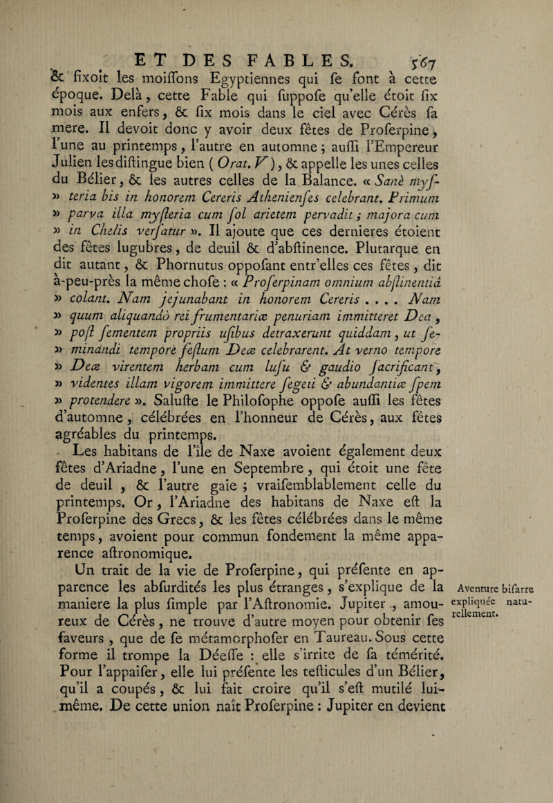 ET DES FABLES. ^ *<?7 Sc fixolt les moiffons Egyptiennes qui fe font à cette époque. Delà, cette Fable qui fuppofe qu’elle étoit fix mois aux enfers, Ôc fix mois dans le ciel avec Cérès fa mere. Il devoit donc y avoir deux fêtes de Proferpine, l’une au printemps, l’autre en automne ; auffi l’Empereur J ulien les diftingue bien ( O rat. V ), & appelle les unes celles du Bélier, & les autres celles de la Balance. « Sanè myf- » teria bis in honorem Cereris Athenienfes célébrant. Primum » parva ilia myfleria cnm fol arietem pervadit ; majora cum » in Chelis verfatur ». Il ajoute que ces dernier es étoient des fêtes lugubres, de deuil & d’abftinence. Plutarque en dit autant , & Phornutus oppofant entr’elles ces fêtes, dit à-peu-près la mêmechofe : « Proferpinam omnium abflinendâ » colant. Nam jejunabant in honorem Cereris .... Nam » quum aliquandô rei frumentarice penuriam immitteret Dea , » pojl fementem propriis ufibus detraxerunt quiddam , ut Je- » minandi tempore feflum Dece celebrarent. At verno tempore » Dece virentem herbam cum lufu & gaudio JacriJïcant 9 » videntes illam vigorem immittere fcged & abundandce fpem » protendere ». Salufte le Philofophe oppofe auffi les fêtes d’automne , célébrées en l’honneur de Cérès, aux fêtes agréables du printemps. Les habitans de l’ile de Naxe avoient également deux fêtes d’Ariadne , l’une en Septembre , qui étoit une fête de deuil , & l’autre gaie ; vraifemblablement celle du printemps. Or , l’Ariadne des habitans de Naxe eft la Proferpine des Grecs, ôc les fêtes célébrées dans le même temps, avoient pour commun fondement la même appa¬ rence aftronomique. Un trait de la vie de Proferpine, qui préfente en ap¬ parence les abfurdités les plus étranges, s’explique de la maniéré la plus fimple par l’Aftronomie. Jupiteramou¬ reux de Cérès, ne trouve d’autre moyen pour obtenir fes faveurs , que de fe métamcrphofer en Taureau. Sous cette forme il trompe la Déefle : elle s’irrite de fa témérité. Pour l’appaifer, elle lui préfente les tefticules d’un Bélier, qu’il a coupés, ôc lui fait croire qu’il s’eft mutilé lui- même. De cette union naît Proferpine : Jupiter en devient Aventure bifarre expliquée natu¬ rellement.