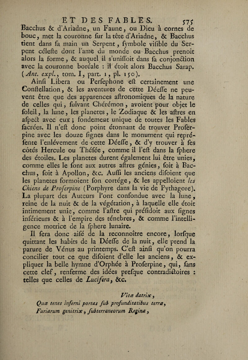 ET DES FABLES. Sli Bacchus & d’Ariadne, un Faune , ou Dieu à cornes de bouc, met la couronne fur la tête d’Ariadne, ôc Bacchus tient dans fa main un Serpent , fymbole vifible du Ser¬ pent célefte dont l ame du monde ou-Bacchus prenoit alors la forme , ôc auquel il s’unifioit dans fa conjonction avec la couronne boréale : il étoit alors Bacchus Sarap. (Ant. expl,, tom. I, part. 1, pl. 150). Ainfi Libéra ou Perfephone eft certainement une Conftellation, & les aventures de cette Déefle ne peu¬ vent être que des apparences aftronomiques de la nature de celles qui, fuivant Chérémon , avoient pour objet le foleil , la lune, les planètes , le Zodiaque 6c les aftres en afpect avec eux ; fondement unique de toutes les Fables facrées. Il n’eft donc point étonnant de trouver Profer- pine avec les douze lignes dans le monument qui repré- fente l’enlèvement de cette Déefle, ôc d’y trouver à fes cotés Hercule ou Théfée, comme il Tell dans la fphere des étoiles. Les planètes durent également lui être unies, comme elles le font aux autres aftres génies, foit à Bac¬ chus, foit à Apollon, 6cc. Audi les anciens difoient que les planètes formoient fon cortège, 6c les appelloient Us Chiens de Proferpine (Porphyre dans la vie de Pythagore). La plupart des Auteurs Pont confondue avec la lune, reine de la nuit 6c de la végétation, à laquelle elle étoit intimement unie, comme Paftre qui préfidoit aux Agnes inférieurs 6c à l’empire des ténèbres, 6c comme l’intelli¬ gence motrice de la fphere lunaire. Il fera donc aifé de la reconnoître encore, lorfque quittant les habits de la Déefle de la nuit, elle prend la parure de Vénus au printemps. C’eft ainfi qu’on pourra concilier tout ce que difoient d’elle les anciens, 6c ex¬ pliquer la belle hymne d’Orphée à Proferpine, qui, fans cette clef, renferme des idées prefque contradictoires : telles que celles de Lucifer a, ôcc. Vitæ datrix , Quæ tenes inferni portas fub profunditatibus terra, Furiarum genitrix, fubterraneorum Regina ,