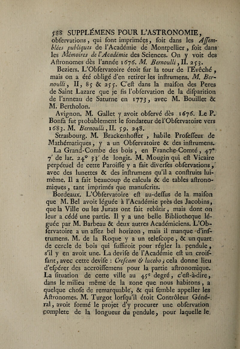 obfervations , qui font imprimées, foit dans les AJfem- b lies publiques de l'Académie de Montpellier, foit dans les Mémoires de /’Académie des Sciences. On y voit des Agronomes dès l’année 1676. M. Bernoulli ,11. 2j$. Beziers. L’Obfervatoire étoit fur la tour de l’Evêché , mais on a été obligé d’en retirer les inftrumens. M. Ber¬ noulli , II, 8j & 25* j. C’eft dans la maifon des Peres de Saint Lazare que je fis l’obfervation de la difparition de l’anneau de Saturne en 1773, avec M. Bouillet & M. Bertholon. Avignon. M. Gallet y avoit obfervé dès 1676. Le P* Bonfa fut probablement le fondateur dei’Obfervatoire vers 1(583. M. Bernoulli ,11. jp. 24S. Strasbourg. M. Brackenhoffer , habile Profefleur de Mathématiques, y a un Obfervatoire ôc des inftrumens. La Grand-Combe des bois , en Franche-Comté, 47® 7' de lat. 240 33' de longit. M. Mougin qui eft Vicaire perpétuel de cette Paroiffe y a fait diverfes obfervations,' avec des lunettes & des inftrumens qu’il a conftruits lui- même. Il a fait beaucoup de calculs & de tables aftrono- miques, tant imprimés que manufcrits. Bordeaux. L’Obfervatoire eft au-deffus de la maifon que M. Bel avoit léguée à l’Académie près des Jacobins, que la Ville ou les Jurats ont fait rebâtir, mais dont on leur a cédé une partie. Il y a une belle Bibliothèque lé¬ guée par M. Barbeau & deux autres Académiciens. L’Ob¬ fervatoire a un affez bel horizon, mais il manque d’int trumens. M. de la Roque y a un telefcope, & un quart de cercle de bois qui fuffiroit pour régler la pendule, s’il y en avoit une. Ladevife de l’Académie eft un croit fant, avec cette devife : Crefcam & lucebo y cela donne lieu d’efpérer des accroiffemens pour la partie aftronomique. La fituation de cette ville au 45? degré, c’eft-à-dire, dans le milieu même de la zone que nous habitons, a quelque chofe de remarquable, & qui femble appeller les Aftronomes. M. Turgot lorfqu’il étoit Contrôleur Géné¬ ral, avoit formé le projet d’y procurer une obfervation complété de la longueur du pendule, pour laquelle le.