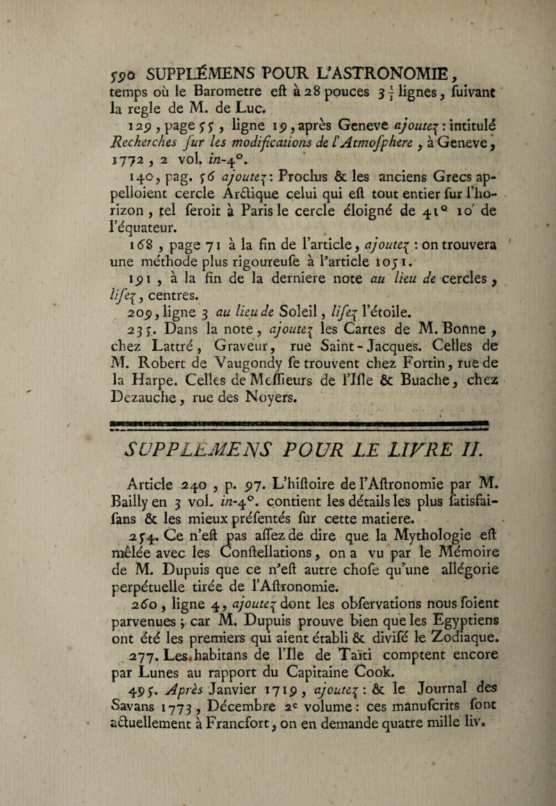 temps où le Baromètre eft à 28 pouces 3 j lignes , fuivant la réglé de M, de Luc. i2p , page y y , ligne ip, après Geneve ajoute3 : intitulé Recherches jur les modifications de /’Atmofphere , à Geneve, 1772 , 2 vol. in-40. H0? pa§* f^ ajoute\ \ Proclus & les anciens Grecs ap- pelloient cercle Arêlique celui qui eft tout entier fur l’ho¬ rizon , tel feroit à Paris le cercle éloigné de 41° 10' de Péquateur. 162 3 page 71 à la fin de l’article, ajoute1 : on trouvera une méthode plus rigoureufe à P article 1051. ipi , à la fin de la derniere note au lieu de cercles > Ufe^y centres. 2op, ligne 3 au lieu de Soleil, lifep l’étoile. 23).. Dans la note, ajoutej les Cartes de M. Bonne , chez Lattré 3 Graveur, rue Saint-Jacques. Celles de M. Robert de Vaugondy fe trouvent chez Fortin, rue de la Harpe. Celles de Meilleurs de l5Ifle & Buache, chez Dezauche, rue des Noyers. « * 1—mwii twimmmeBmmaÊumÊmmÊBmma&u* ■fci - 11- - - — - - - - - - - - - - -- - lr T *r SUPPLEMENS POUR LE LIVRE IL Article 240 , p. p7. L’hiftoire de l’Aftronomie par M. Bailly en 3 voL z/2-40, contient les détails les plus latisfai- fans & les mieux préfentés fur cette matière. 25*4. Ce n’eft pas affezde dire que la Mythologie eft mêlée avec les Conftellations, on a vu par le Mémoire de M. Dupuis que ce nJeft autre chofe qu’une allégorie perpétuelle tirée de l’Aftronomie. 260, ligne 4, ajoute^ dont les obfervations nousfoient parvenues ; car M. Dupuis prouve bien que les Egyptiens ont été les premiers qui aient établi & divifé le Zodiaque. 277. Les«habitans de file de Taïti comptent encore par Lunes au rapport du Capitaine Cook. 4P y. Après Janvier i7ip, ajoute\\& le Journal des Savans 1773, Décembre 2e volume: ces manufcrits font actuellement à Francfort, on en demande quatre mille liv.