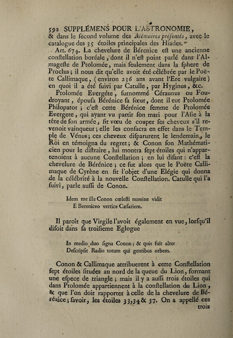 & dans le fécond volume des Mïmoirts préjentés y avec le catalogue des étoiles principales des Hiades.** . Art. 674. La chevelure de Bérénice eft une ancienne conftellation boréale/dont il n’eft point parlé dans PAL magefte de Ptolomée, mais feulement dans la fphere de Proclus; il nous dit qu'elle avoit été célébrée par le Poè¬ te Callimaque, (environ 236 ans avant l’Ere vulgaire) en quoi il a été fuivi par Catulle , par Hyginus, ôcc. Ptolomée Evergéte, furnommé Céraunus ou Fou¬ droyant , époufa Bérénice fa fœur, dont il eut Ptolomée Philopator ; c’eft cette Bérénice femme de Ptolomée Evergete, qui ayant vu partir fon mari pour P A fie à la tête de fon armée, fit vœu de couper fes cheveux s’il re- venoit vainqueur ; elle les confacra en effet dans le Tem¬ ple de Vénus; ces cheveux difparurent le lendemain,, le Roi en témoigna du regret ; ôc Conon fon Mathémati¬ cien pour le diftraire , lui montra fept étoiles qui n’appar- tenoient à aucune Conftellation ; en lui difant : c’eft la chevelure de Bérénice ; ce fut alors que le Poète Calli- maque de Cyrène en fit l’objet d’une Elégie qui donna de la célébrité à la nouvelle Conftellation. Catulle qui l’a Tuivi 9 parle aufïi de Conon. Idem me ille Conon cœlefti numine vidit E Bereniceo vertice Cæfariem. Il paroît que Virgile l’avoit également en vue , lorfqu’il difoit dans fa troifieme Eglogue In medio duo ligna Conon j & quis fuit alter Defcripfit Radio totum qui gentibus orbem. Conon & Callimaque attribuèrent à cette Conftellation fept étoiles fituées au nord de la queue du Lion, formant une efpece de triangle ; mais il y a aufïi trois étoiles qui dans Ptolomée appartiennent à la conftellation du Lion, que l’on doit rapporter à celle de la chevelure de Bé¬ rénice ;favoir> les étoiles 3J;34& 37* On a appellé ces trois