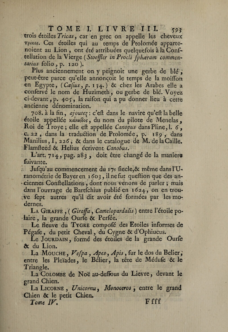 trois étoiles Tricas, car en grec on appelle les cheveux Tfixzç. Ces étoiles qui au temps de Ptolomée apparte- noient au Lion , ont été attribuées quelquefois à la Conf- tellation de la Vierge (Stoeffler inProcli fphœram commen- tarius folio , p. 120 ). Plus anciennement on y peignoit une gerbe de blé i peut-être parce qu’elle annonçoit le temps de la moiflon en Egypte, (Cœfius, p. 134.) & chez les Arabes elle a confervé le nom de Huzimeth, ou gerbe de blé. Voyez ci-devant, p. 40 y, la raifon qui a pu donner lieu à cette ancienne dénomination. 708. à la fin, ajoutec’efl: dans le navire qu’eft la belle étoile appellée Kolvafioç, du nom du pilote de Menelas, Roi de Troye; elle eft appellée Canopus dans Pline, 1. 6 , c. 22 , dans la tradu&ion de Ptolomée, p. 189 , dans Manilius, I, 226 ; & dans le catalogue de M. de la Caille, Flamfteed ôc Helius écrivent Canobus. L’art. 714, pag. 283 , doit être changé de la manier® fuivante. Jufqu’au commencement du 17e fiecle,& même dans PEU ranométrie de Bayer en 1603, il ne fut queftion que des an- « ciennes Conftellations , dont nous venons de parler ; mais dans l’ouvrage deBartfchius publié en 1624, on en trou¬ ve fept autres qu’il dit avoir été formées par les mo¬ dernes. La Giraffe , ( Giraffa, Camelopardalis ) entre l’étoile po¬ laire , la grande Ourfe ôc Perfée. Le fleuve du Tygre compofé des Etoiles informes de Pégafe , du petit Cheval, du Cygne ôc d’Ophiucus. Le Jourdain, formé des étoiles de la grande Ourfe ôc du Lion, La Mouche , Vefpa, Apes, Apis, fur le dos du Belier; entre les Pleïades, le Bélier, la tête de Médufe ôc le Triangle. La Colombe de Noë au-delfous du Lievre, devant le grand Chien. La Licorne , Unicomu, Monoceros , entre le grand Chien ôc le petit Chien, Tome IV. F fff