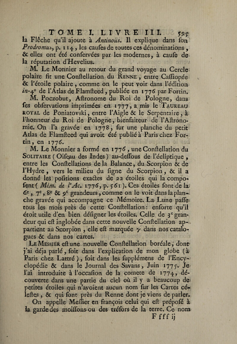 la Flèche quil ajoute à Antinous. Il explique dans fon Prodromus, p. 114 , les caufes de toutes ces dénominations , & elles ont été confervées par les modernes, à caufe de* la réputation d’Heveüus. M. Le Monnier au retour du grand voyage au Cercle polaire fit une Conftellation du Renne , entre Caffiopée & l'étoile polaire , comme on le peut voir dans l’édition in-q? de l’Atlas de Flamfteed , publiée en 1776 par Fortin. M. Poczobut, Aftronome du Roi de Pologne, dans fes obfervations imprimées en 1777, a mis le Taureau royal de Poniatovski, entre l’Aigle ôc le Serpentaire, à Fhonneur du Roi de Pologne, bienfaiteur de l’Aftrono- mie. On l’a gravée en 177S, fur une planche du petit Atlas de Flamfteed qui avoit été publié à Paris chez For¬ tin, en 1776’. M. Le Monnier a formé en 1776, une Conftellation du Solitaire ( Oifeau des Indes) au-defïous de l’écliptique , entre les Conftellations delà Balance, du Scorpion ôc de l’Hydre , vers le milieu du figne du Scorpion, ôc il a donné les pofitions exaétes de 22 étoiles qui la compo-» fent ( Mém. de l’Ac. 1776, p. ). Ces étoiles font de la 6e , 7e, 8e ôc pe grandeurs, comme on le voit dans la plan¬ che gravée qui accompagne ce Mémoire. La Lune paffe tous les mois près de cette Conftellation: enforte qu’il étoit utile d’en bien déngner les étoiles. Celle de 3 e gran¬ deur qui eft inglobée dans cette nouvelle Conftellation ap- . partient au Scorpion , elle eft marquée y dans nos catalo¬ gues ôc dans nos cartes. Le Messier eft une nouvelle Conftellation boréale, dont j’ai déjà parlé, foit dans l’explication de mon globe (à Paris chez Lattré ), foit dans les fupplémens de l’Ency¬ clopédie ôc dans le Journal des Savans, Juin 1775*. Je l’ai introduite à l’occafion de la comete de 17745 dé¬ couverte dans une partie du ciel où il y a beaucoup de petites étoiles qui n’avoient aucun nom fur les Cartes cé- leftes, ôc qui font près du Renne dont je viens de parler. On appelle Meffîer en françois celui qui eft prépofé à la garde des moiffons ou des tréfors de la terre. Ce nom Ffffij