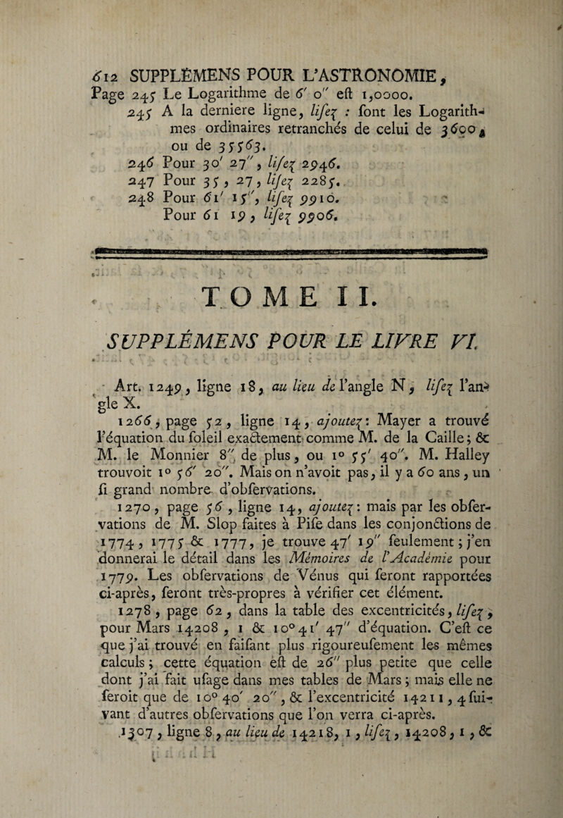 Page 24,5* Le Logarithme de 6' o eft 1,0000. 24$ A la derniere ligne, lifeç : font les Logarith* mes ordinaires retranchés de celui de 3690 A ou de 355^3- 246 Pour 301 27, lifei 29^6, 247 Pour 35* , 27, lije^ 2285',, 248 Pour 6i' i$ 'y life% 9910. Pour 61 ip , lifei TOME II. • — » S UP P LÉ ME NS POUR LE LIVRE VI, ' Art. 1249, ligne 18, au lieu de l’angle N, life1 Tan-* gle X. 1266 y page $2 y ligne 14 y ajoute^: Mayer a trouvé l’équation du foleil exa&ement comme M. de la Caille ; & M. le Monnier 8'' de plus, ou i° 5*5' 40. M. Halley trouvoit i° 5*6' 20 \ Mais on n’avoit pas, il y a 60 ans , un fi grand nombre d’obfervations. 1270 , page 56 , ligne 14, ajoutep: mais par les obfer- vations de M. Slop faites à Pife dans les conjonctions de 1774, 1773 & 1777, je trouve 47' ip feulement ; j’en donnerai le détail dans les Mémoires de l'Académie pour 1779. Les obfervations de Vénus qui feront rapportées ci-après, feront très-propres à vérifier cet élément. 1278, page 62 y dans la table des excentricités, life\ pour Mars 14208 , 1 ôc io°4i/ 47 d’équation. C’efl ce que j’ai trouvé en faifant plus rigoureufement les mêmes calculs ; cette équation eft de 26 plus petite que celle dont j’ai fait ufage dans mes tables de Mars ; mais elle ne feroit que de io° 40' 20 , & l’excentricité 14211,4 fui- vant d’autres obfervations que l’on verra ci-après. /•s