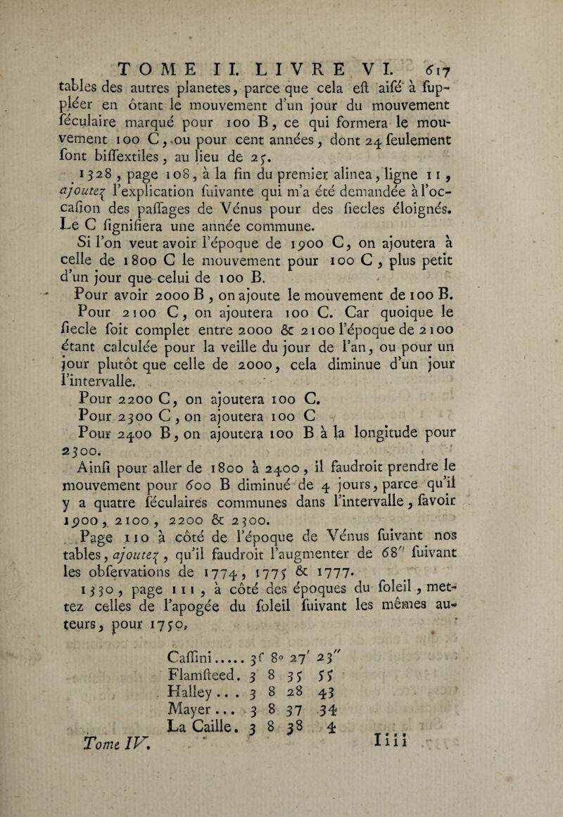 tables des autres pianetes, parce que cela eft aile à fup- pléer en ôtant le mouvement d’un jour du mouvement féculaire marqué pour 100 B, ce qui formera le mou- vement 100 Crou pour cent années, dont 24 feulement font biffextiles, au lieu de 23. 1328, page 108, à la fin du premier alinea, ligne 11, ajoutej l’explication fuivante qui m’a été demandée àl’oc- cafion des paffages de Vénus pour des fiecles éloignés. Le G fignifiera une année commune. Si r on veut avoir l’époque de 1900 C, on ajoutera à celle de 1800 C le mouvement pour 100 C, plus petit d’un jour que celui de 100 B. Pour avoir 2000 B , on ajoute le mouvement de 100 B. Pour 2 î 00 C , on ajoutera 100 C. Car quoique le fiecle foit complet entre 2000 & 2100 l’époque de 2100 étant calculée pour la veille du jour de l’an, ou pour un jour plutôt que celle de 2000, cela diminue d’un jour l’intervalle. ' Pour 2200 C, on ajoutera 100 C. Pour 2300 C, on ajoutera 100 C Pour 2400 B, on ajoutera 100 B à la longitude pour 2300. Ainfi pour aller de i8co à 2400 , il faudroit prendre le mouvement pour 600 B diminué de 4 jours, parce qu’il y a quatre lëculaires communes dans l’intervalle, favoir JjpOO, 2100 , 2200 & 2^00. Page 110 à côté de l’époque de Vénus fuivant nos tables, ajoute^ , qu’il faudroit l’augmenter de 68 fuivant les obfervations de 1774, 1773 & 1777* 1330 , page 111 , à côté des époques du foleil , met¬ tez celles de l’apogée du foleil fuivant les mêmes au* teurs, pour 1730, Caffini.3f 8° 27' 23 Flamfteed. 3 8 33 3Î Halley... 3 8 28 43 Mayer... 3 B 37 .34 La Caille. 3 B 38 4 Tome IV. I» * • 1x1