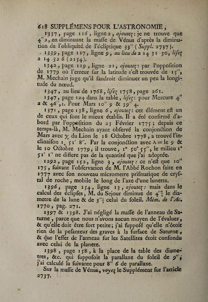 13 3 7 , page 116 , ligne 2 , ajouteje ne trouve que 42, en diminuant la malle de Vénus d’après la diminu¬ tion de l’obliquité de l’écliptique 33 [Suppl. 2737). • *339 y page 117, ligne p, au lieu de 2 14 31 30, /z/e{ 2 14 32 6 (2154). 1342 ^ page np , ligne 21, ajoute3: par Poppofition de 177^ où l’erreur fur la latitude s’eft trouvée de iy, M. Mechain juge qu’il faudroit diminuer un peu la longi¬ tude du nœud. 1347, au lieu de 1768 , life^ 17 y 8 , page 261. 1347 y page 124 dans la table, lifel'- pour Mercure àj' 2 de 46, i. Pour Mars io/; p & 35) 4. 1371 y page 138, ligne 6, ajoute3: cet élément eft un de ceux qui font le mieux établis. Il a été confirmé d’a¬ bord par l’oppofition du 23 Février 1773 ; depuis ce temps-là, M. Mechain ayant obfervé la conjonction de Mars avec y du Lion le 18 Octobre 1778 , a trouvé l’in- clinaifon io y P 8;/. Par la conjonétion avec À ^ le p & le 10 Octobre 177P, il trouve* i° yo° y y, le milieu \° 51' 1 ne différé pas de la quantité que j’ai adoptée. I2p2 , page 1 y 2 * ligne 3 , ajoute% : ce n’eft que 10 i7y , fuivant l’obfervation de M. l’Abbé Rochon faite en 1777 avec f°n nouveau micromètre prifmatique de cryf- tal de roche * mobile le long de l’axe d’une lunette. 13p6, page iy4, ligne 13 * ajoutemais dans le calcul des éclipfes * M. du Séjour diminue de 4le dia¬ mètre de la lune & de celui du foleil. Mèm. de ÏAc. 1770* pag. 271. I3P7 & 13p8. J’ai négligé la maffe dé l’anneau de Sa¬ turne , parce que nous 11’avons aucun moyen de l’évaluer, ôc qu’elle doit être fort petite; j’ai fuppofé qu’elle n’ôtoit rien de la pefanteur des graves à la furface de Saturne 9 & que l’effet de l’anneau fur les Satellites étoit confondu avec celui de la planete. i3p8 * page iy8 , à la place de la table des diamè¬ tres, &c. qui fuppofoit la parallaxe du foleil de p* j’ai calculé la fuivante pour 8 6 de parallaxe. Sur la maffe de Vénus., yoye\ le Supplément fur l’article 2737.