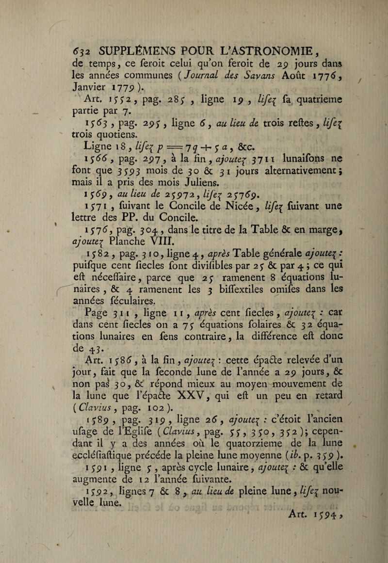 de temps , ce feroit celui qu’on feroit de 29 jours dans les années communes ( Journal des Savons Août 1775, Janvier 1779). Art. 1332, pag. 28; , ligne 19 , life^ fa quatrième partie par 7. 1 5*53 , pag. 295 , ligne 5, au lieu de trois reftes y life{ trois quotiens. Ligne 18 y life3 p = 77 -h 5* a , &c. 15(55, pag. 297, à la fin 9 ajoutep 3711 lunaifons ne font que 35*93 mois de 30 & 31 jours alternativement 5 mais il a pris des mois Juliens. 15*59, au lieu de 25972, life^ 25759. 1571 , fuivant le Concile de Nicée, life{ fuivant une lettre des PP. du Concile. 1575, pag. 304 , dans le titre de la Table & en marge, ajoute3 Planche VIII. 1582, pag. 310, ligne 4, après Table générale ajoute3 : puifque cent fiecles font divifibles par 25 & par 4 ; ce qui eft néceffaire, parce que 25 ramènent 8 équations lu¬ naires , & 4 ramènent les 3 biffextiles omifes dans les années féculaires. Page 311 , ligne 11, après cent fiecles , ajoute3 : car dans cent fiecles on a 75 équations folaires ôc 32 équa¬ tions lunaires en fens contraire, la différence eft donc de 43. Art. 1585, à la fin, ajoute^ : cette épaéte relevée d’un jour, fait que la fécondé lune de l’année a 29 jours, & non pas 30, & répond mieux au moyen mouvement de la lune que l’épaéte XXV, qui eft un peu en retard (Clavius 9 pag. 102). 1589 , pag. 319, ligne 25, ajoute3 : c’étoit l’ancien ufage de l’Eglife ( Clavius, pag. 35, 350, 352); cepen¬ dant il y a des années où le quatorzième de la lune eccléfiaftique précédé la pleine lune moyenne (ib. p. 359 ). 1 591 , ligne 5*, après cycle lunaire, ajoute.{ : & qu’elle augmente de 12 l’année fuivante. 155> 2, lignes 7 & 8 , au lieu de pleine lune, lije\ nou¬ velle lune. Art. 1594 >