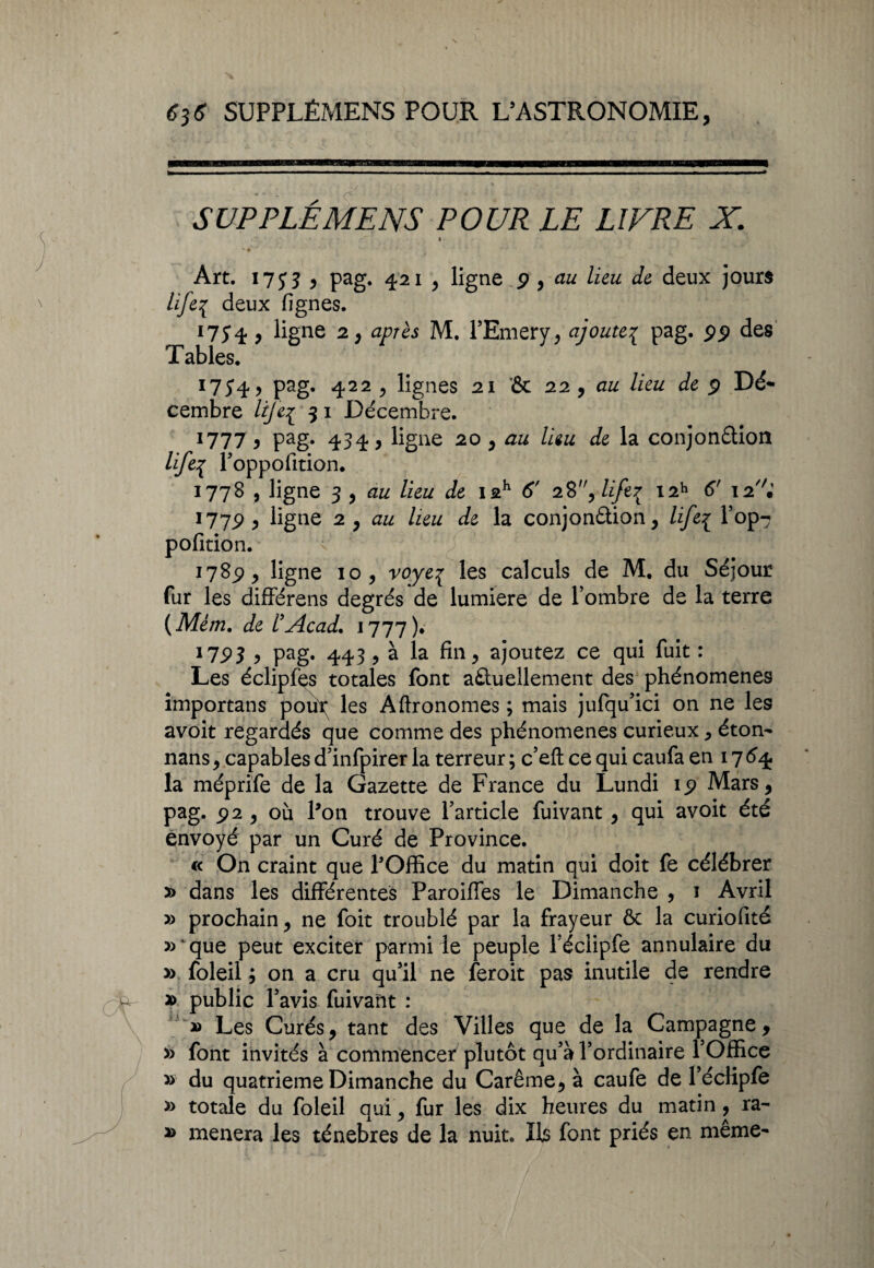 SUPPLÉMENS POUR LE LIVRE X. Art. 17y 3 , pag. 421 , ligne p , au lieu de deux jours life3 deux lignes. Ï7Î4 j ligne 2, après M. l’Emery, ajoute{ pag. pp des Tables. I7J4, pag. 422 , lignes 21 '& 22 , lieu de p Dé¬ cembre /{/£{ 51 Décembre. 1777 9 Pag* 434} ligne 20 , au lieu de la conjonction lifep l’oppofition. 1778 , ligne 3 , lieu de iah 6' 28, life{ i2h 6' I2//; 177P, ligne 2 , au lieu de la conjonction, life{ l’op- pofition. i78p , ligne 10, voyeç les calculs de M, du Séjour fur les différens degrés de lumière de l’ombre de la terre (Mèm. de l’Acad. 1777)* 17pj 5 pag. 443 , à la fin, ajoutez ce qui fuit : Les éclipfes totales font actuellement des phénomènes importans pou\ les Aftronomes ; mais jufqu’ici on ne les avoit regardés que comme des phénomènes curieux , éton- nans, capables d’infpirer la terreur ; c’eft ce qui caufa en 17 64. la méprife de la Gazette de France du Lundi ip Mars, pag. p 2 , où Pon trouve l’article fuivant, qui avoit été envoyé par un Curé de Province. « On craint que POffice du matin qui doit fe célébrer » dans les différentes Paroiffes le Dimanche , 1 Avril » prochain, ne foit troublé par la frayeur ôc la curiofité »que peut exciter parmi le peuple l’éclipfe annulaire du » foleil ; on a cru qu’il ne feroit pas inutile de rendre » public l’avis fuivant : » Les Curés, tant des Villes que de la Campagne, » font invités à commence^ plutôt qu’à l’ordinaire l’Office » du quatrième Dimanche du Carême, à caufe de l’écfipfe » totale du foleil qui, fur les dix heures du matin, ra- *> mènera les ténèbres de la nuit. Ils font priés en même-