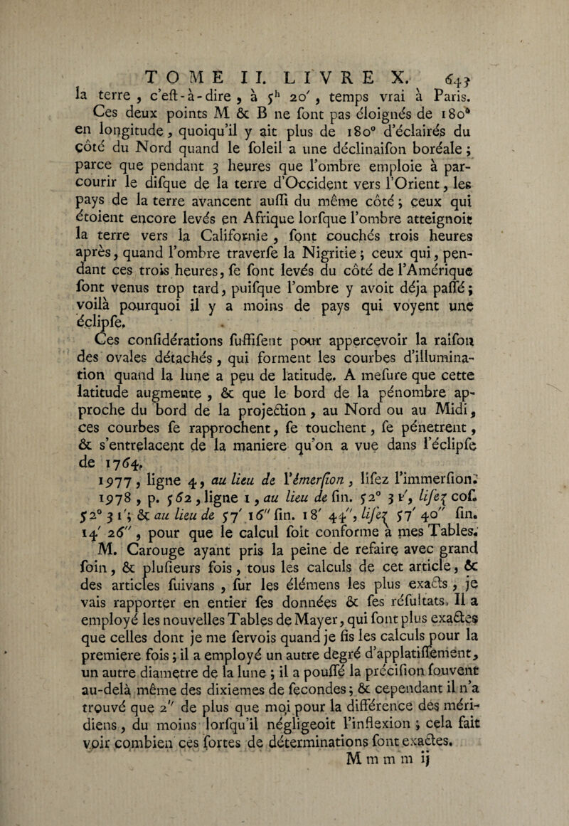 la terre , c’efl: - à - dire , à $h 20', temps vrai à Paris. Ces deux points M & B 11e font pas éloignés de i8oa en longitude, quoiqu’il y ait plus de 180° d’éclairés du côté du Nord quand le foleil a une déclinaifon boréale ; parce que pendant 3 heures que l’ombre emploie à par¬ courir le difque de la terre d’Ocçidçnt vers l’Orient, les pays de la terre avancent aufli du même côté ; ceux qui étoient encore levés en Afrique lorfque l’ombre atteignoit la terre vers la Californie , font couchés trois heures après, quand l’ombre traverfe la Nigritie; ceux qui, pen¬ dant ces trois heures, fe font levés du côté de l’Amérique font venus trop tard, puifque l’ombre y avoit déjà paffé; voilà pourquoi il y a moins de pays qui voyent une éçlipfe. Ces confidérations fuffifent pour appercevoir la raifon des ovales détachés , qui forment les courbes d’illumina¬ tion quand la lune a p$u de latitude. A mefure que cette latitude augmente , & que le bord de la pénombre ap¬ proche du bord de la projection, au Nord ou au Midi, ces courbes fe rapprochent, fe touchent, fe pénètrent, & s’entrelacent de la maniéré qu’on a vue dans réclipfe de 17 64, 1977, ligne 4, au lieu de Yémerfion, lîfez Fimmerfion. 197S , p. j52 , ligne 1, au lieu de fin. 5*2° 3 y', life{ coC 520 3 f; & au lieu de 16 fin. 18' 44, lije^ $7' 40 fin. 14' 26, pour que le calcul foit conforme a nies Tables. M. Carouge ayant pris la peine de refaire avec grand foin, & plufieurs fois, tous les calculs de cet article, ôc des articles fuivans , fur les élémens les plus exacts, je vais rapporter en entier fes données & fes réfuitats. Il a employé les nouvelles Tables de Mayer, qui font plus exaCtes que celles dont je me fervois quand je fis les calculs pour la première fois ; il a employé un autre degré d’applatiffement, un autre diamètre de la lune ; il a pouffé la précifion fouvent au-delà même des dixièmes de fécondés ; & cependant il n’a trouvé que 2' de plus que mqi pour la différence des méri¬ diens , du moins lorfqu’il négligeoit l’inflexion ; cela fait voir combien ces fortes de déterminations font exactes. M m m m îj