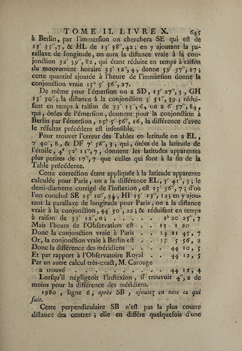 à Berlin, par l’immerfion on cherchera SE qui efl: dé l3 3S'\7 y & HL de 13' 38, 42; en y ajoutant la pa¬ rallaxe de longitude, on aura la diftance vraie à là con¬ jonction 32' 55F', 82 , qui étant réduite en temps à ràifdn du mouvement horaire 33' 12 ', 4, donne yyé 37, 27; cette quantité ajoutée à l'heure de Fimnïerfion donne la conjonction vraie jyh y y6',27. De même pour l’éiperfion on a SD, 13' 27, 3 , GH *3 30 ' \ la diftance à là conjonction 3' yi, 3p ; rédui- fant en temps à raifon de 33' 13, 6^ on a (5' 57, 84, qui, ôtées de Pémerfion, donnent pour la conjonction à Berlin par Fémerfion , 1 yh y' y6, 16, la différence d’avec le réfultat précédent efl: infenfible. Pour trouver l’erreur des Tables en latitude on a EL, 7 4° ? 8 , êt DF 7' y-tf, 3 , qui, ôtées de la latitude de l’étoile, 40 32' 11, 7, donnent les latitudes apparentes plus petites de 17, 7 que celles qui font à la fin de la Table précédente. Cette correction étant appliquée à la latitude apparente calculée pour Paris, on a la différence EL, 3' 41, 3 ; le demi-diametre corrigé de l’inflexion, efl: 1 y1 3 <5, 7 ; d’où l’on conclud SE 1 y' io//, 34 , HI 1 y' 13, 124 en y ajou¬ tant la parallaxe de longitude pour Paris , 011 a la diftance vraie à la conjonction, 44' 30 ', 22 ; & réduifant en temps à raifon de 33 12, o ;.ih20/2y, 7 Mais l’heure de FObfervation efl: . • 13 1 20 Donc la conjonction vraie à Paris . . 14 21 43, 7 Or, la conjonction vraie à Berlin efl: . . ly y y6, 2 Donc la différence des méridiens . . . • 44 1 o, y Et par rapport à l’Obfervatoire Royal . . 44 12, y Par un autre calcul très-exaCt, M. Carouge a trouvé.. 44 12, 4 Lorfqu’il négligeoit l’inflexion , il trouvoit 4, 2 de moins pour la différence des méridiens, iy>8o , ligne <5, après SB , ajoute3 en note ce qui fuit. - / Cette perpendiculaire SB n’efl: pas la plus courte diftance des centres ; elle en diffère quelquefois d’une