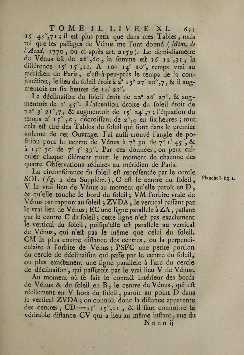 T O M E II. LIVRE XL tfyi 1 S 43*7* ? H eft plus petit que dans mes Tables, mais tel que les paflages de Venus me Font donné ( Mém. de rAcad. 1770, ou ci-après art. 2iyp). Le demi-diametre de Vénus eft de 28,<5o, la fomme eft 16’ i2,3i, la différence 15' iy,u. A ioh 14 10, temps vrai au méridien de Paris, c’eft-à-peu-près le temps de la con¬ jonction, le lieu du foleil étoit à 2S 130 27' 20,7, & il aug¬ mentait en fix heures de 14' 21. La déclinaifon du foleil étoit de 220 26' 27, & aug¬ mentait de i' 4J. L’afcenfîon droite du foleil étoit de 7 20 3' 21 ,7, & augmentait de 1 y' 24,7 ; l’équation du temps 2' 1 y , o , décroiffant de 2,4 en fix heures ; tout cela eft tiré des Tables du foleil qui font dans le premier volume de cet Ouvrage. J’ai aufïi trouvé l’angle de po- fition pour le centre de Vénus à 7h 30' de 70 \ 4y, & à 1311 30' de 70 y' jp. Par ces données, on peut cal¬ culer chaque élément pour le moment de chacune des quatre Obfervations réduites au méridien de Paris. La circonférence c!u foleil eft repréfentée par le cercle SOL (fig. 2 des Supplém.),C eft le centre du foleil, V le vrai lieu de Vénus au moment qu’elle paroît en D, & qu’elle touche le bord du foleil ; VM l’orbite vraie de Vénus par rapport au foleil ; ZVDA, le vertical paffant par le vrai lieu de Vénus; ECune ligne parallèle àZA, paffant par le centre C du foleil ; cette ligne n’eft pas exa&ement le vertical du foleil, puifqu’elle eft parallèle au vertical de Vénus, qui n’eft pas le même que celui du foleil. CM la plus courte diftance des centres, ou la perpendi¬ culaire à l’orbite de Vénus ; PSFC une petite portion du cercle de déclinaifon qui paffe par le centre du foleil, ou plus exactement une ligne parallèle à l’arc du cercle de déclinaifon, qui pafferoit par le vrai lieu V de Vénus. Au moment où fe fait le contât intérieur des bords de Vénus & du foleil en B, le centre de Vénus, qui eft le vertical ZVDA ; on connoît donc la diftance apparente des centres, CD = iy' iy,n , & il faut connoître la véritable diftance CV qui a lieu au même inftant, vue du N n n n ij Planche I. fig. t.