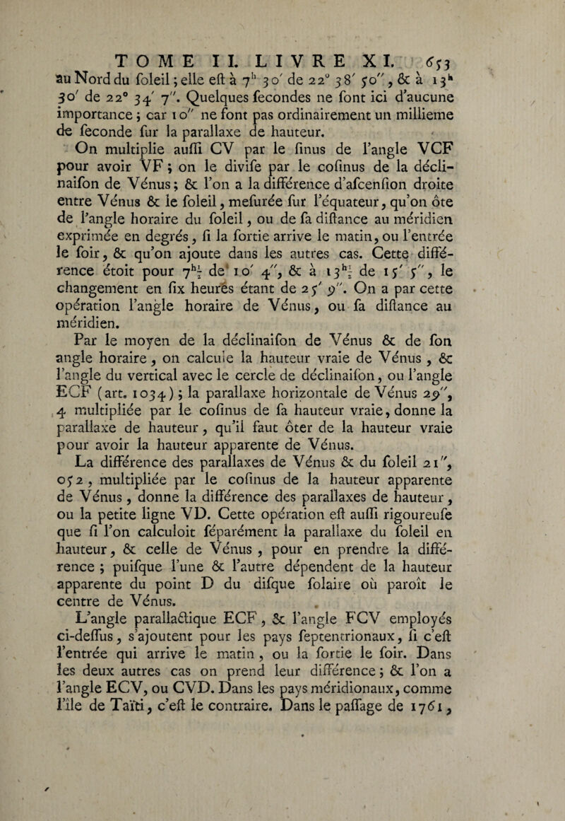 au Nord du fcleil ; elle eft à 711 30' de 22° 38' $0 , & à 13* 30' de 220 34-' 7. Quelques fécondés ne font ici d’aucune importance ; car 1 o ne font pas ordinairement un millième de fécondé fur la parallaxe de hauteur. On multiplie auffi CV par le finus de l’angle VCF pour avoir VF ; on le divife par le cofinus de la décli- naifon de Vénus; & l’on a la différence d’afcenfion droite entre Vénus & le foleil, mefurée fur l’équateur, qu’on ôte de 1 angle horaire du foleil, ou de fa diftance au méridien exprimée en degrés, fi la fortie arrive le matin, ou l’entrée le foir, & qu’on ajoute dans les autres cas. Cette diffé¬ rence étoit pour 7h- de io' 4, & à 13^ de 15' $, le changement en fix heures étant de 25' p. On a par cette opération l’angle horaire de Vénus, ou fa diftance au méridien. Par le moyen de la déclinaifon de Vénus & de fon angle horaire, on calcule la hauteur vraie de Vénus , & l’angle du vertical avec le cercle de déclinaifon, ou l’angle ECF (art. 1034) ; la parallaxe horizontale de Vénus 2p, 4 multipliée par le cofinus de fa hauteur vraie, donne la parallaxe de hauteur, qu’il faut ôter de la hauteur vraie pour avoir la hauteur apparente de Vénus. La différence des parallaxes de Vénus & du foleil 21, 0J2, multipliée par le cofinus de la hauteur apparente de Vénus , donne la différence des parallaxes de hauteur, ou la petite ligne VD. Cette opération eft auffi rigoureufe que fi l’on calculoit féparément la parallaxe du foleil en hauteur, & celle de Vénus , pour en prendre la diffé¬ rence ; puifque l’une & Tautre dépendent de la hauteur apparente du point D du difque folaire où paroît le centre de Vénus. L’angle parallaétique ECF, & l’angle FCV employés ci-deffus, s’ajoutent pour les pays feptentrionaux, fi c’eft l’entrée qui arrive le matin , ou la fortie le foir. Dans les deux autres cas on prend leur différence ; & l’on a l’angle ECV, ou CVD. Dans les pays méridionaux, comme rîle de Taïti, c’eft le contraire. Dans le paffage de 176*x,