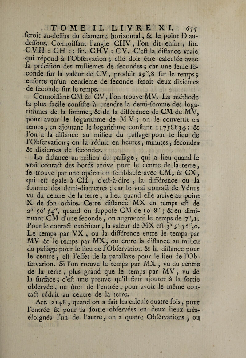 * TOME IL LIVRE XI. <$jy feroit au-deffus du diamètre horizontal, & le point D au- deffous. Connoiflant l’angle CHV, Ton dit enfin , fin. CVH : CH : : fin. CHV : CV. C’eft la diftance vraie qui répond à l’Obfervation ; elle doit être calculée avec ia précifion des millièmes de fécondés ; car une feule fé¬ condé fur la valeur de CV, produit fur le temps; enforte qu'un centième de fécondé feroit deux dixièmes de fécondé fur le temps. Connoiflant CM & CV, Ton trouve MV. La méthode la plus facile confifte à prendre la demi-fomme des loga¬ rithmes de la fomme, 6c de la différence de CM de MV, pour avoir le logarithme de M V ; on le convertit en temps, en ajoutant le logarithme confiant 11758834; & l’on a la diftance au milieu du paffage pour le lieu de rObfervation ; on la réduit en heures, minutes, fécondés ôc dixièmes de fécondés. La diftance au milieu du paffage, qui a lieu quand le vrai contaft des bords arrive pour le centre de la terre, fe trouve par une opération femblable avec CM, & CX, qui eft égale à Cil , c’eft-à-dire , la différence ou la fomme des demi-diametres ; car le vrai contaâ de Vénus vu du centre de la terre, a lieu quand elle arrive au point X de fon orbite. Cette diftance MX en temps eft de 2h 50' 54', quand on fuppofe CM de io 8 ; & en dimi¬ nuant CM d’une fécondé, on augmente le temps de 7, 1. Pour le contaêt extérieur, la valeur de MX eft 311 5/ 3<5,o. Le temps par VX , ou la différence entre le temps par MV ôc le temps par MX, ou entre la diftance au milieu du paffage pour le lieu de l’Obfervation & la diftance pour le centre, eft l’effet de la parallaxe pour le lieu de l’Ob¬ fervation. Si l’on trouve le temps par MX , vu du centre de la terre, plus grand que le temps par MV, vu de la furface; c’eft une preuve qu’il faut ajouter à la fortie obfervée, ou ôter de l’entrée, pour avoir le même con¬ tact réduit au centre de la terre. Art. 2148 , quand on a fait les calculs quatre fois, pour l’entrée & pour la fortie obfervées en deux lieux très- éloignés l’un de l'autre, on a quatre Obfervations , ou