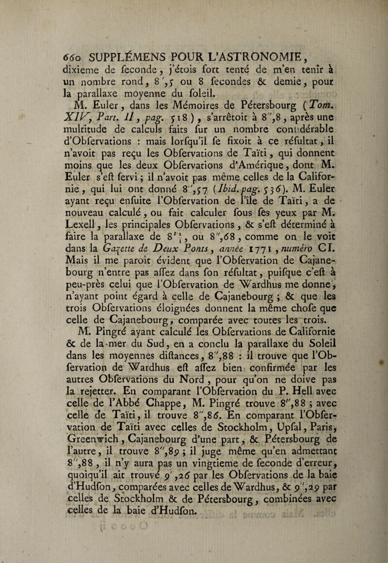 dixième de fécondé , j’étois fort tenté de m’en tenir à un nombre rond, ou 8 fécondés ôc demie, pour la parallaxe moyenne du foleil. M. Euler, dans les Mémoires de Pétersbourg ( Tom. X//7, Part. Il, pag. j 18 ), s’arrêtoit à 8 ',8 , après une multitude de calculs faits fur un nombre conudérable d’Obfervations : mais lorfqu’il fe fixoit à ce réfultat, il n’avoit pas reçu les Obfervations de Taïti, qui donnent moins que les deux Obfervations d'Amérique, dont M. Euler s’eft fervi ; il n’avoit pas même celles de la Califor¬ nie , qui lui ont donné 8',J7 {Ibid.pag. y 56). M. Euler ayant reçu enfuite l’Obfervation de l’île de Taïti, a de nouveau calculé, ou fait calculer fous fes yeux par M. Lexell, les principales Obfervations , ôc s’eft déterminé à faire la parallaxe de 8'*, ou 8,<58 , comme on le voit dans la Galette, de Deux Ponts , année 1771 , numéro CI. Mais il me paroît évident que FObfervation de Cajane- bourg n’entre pas allez dans fon réfultat, puifque c’eit à peu-près celui que FObfervation de Wardhus me donne, n’ayant point égard à celle de Cajanebourg ; & que les trois Obfervations éloignées donnent la même chofe que celle de Cajanebourg, comparée avec toutes les trois, M. Pingré ayant calculé les Obfervations de Californie ôc de la mer du Sud, en a conclu la parallaxe du Soleil dans les moyennes diftances, 8V,88 : il trouve que FOb¬ fervation de Wardhus eft alfez bien confirmée par les autres Obfervations du Nord , pour qu’on ne doive pas la rejetter. En comparant FObfervation du P. Hell avec celle de l’Abbé Chappe, M. Pingré trouve 8^,88 ; avec celle de Taïti, il trouve 8,86. En comparant FObfer¬ vation de Taïti avec celles de Stockholm, Upfal, Paris, Greenwich, Cajanebourg d'une part, ôc Pétersbourg de l’autre, il trouve 8,89; il juge même qu’en admettant 8v,88 , il n’y aura pas un vingtième de fécondé d’erreur, quoiqu’il ait trouvé p',26 par les Obfervations de la baie d’Hudfon, comparées avec celles de Wardhus, ôc 9',29 par celles de Stockholm ôc de Pétersbourg, combinées avec celles de la baie d’Hudfon.