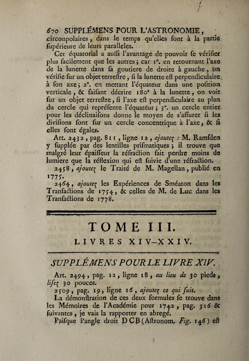 ' ; r 670 SUPPLÉMENS POUR L5ASTRONOMIE, ; circonpolaires , dans le temps qu’elles font à la partie fupérieure de leurs parallèles. Cet équatorial a aulfi l’avantage de pouvoir fe vérifier plus facilement que les autres ; car i°. en retournant Taxe de la lunette dans fe goutiere de droite à gauche, on vérifie fur un objet terreftre, 11 la lunette eft perpendiculaire à fon axe ; 20. en mettant l’équateur dans une pofition verticale, & faifant décrire 1800 à la lunette, on voit fur un objet terreflre, fi Y axe eft perpendiculaire au plan du cercle qui repréfente l’équateur ; 30. un cercle entier pour les déclinaifons donne le moyen de s’afiurer fi les aivifions font fur un cercle concentrique à l’axe, & fi elles font égales. Art. 2432 , pag. 811 , ligne 12 , ajoute^ : M. Ramfden y fupplée par des lentilles prifmatiques ; il trouve que malgré leur épaifleur la réfraCtion fait perdre moins de lumière que la réflexion qui eft fuivie d’une réfraction. 2438, ajoute^ le Traité de M. Magellan, publié en l775' 2464, ajoute{ les Expériences de Sméaton dans les TranfaCtions de 17y4, & celles de M. de Luc dans les TranfaCtions de 1778. TOME XII. LIVRES XI V-X XIV, w . Il ■ 11. j j-!. .■■T’1 —1 ' ' .. .. ..... ..... ... . ^ I , I. IV 1 1 I.» m SUPPLÉMENS P OURLE LIVRE XIV. Art. 2494., pag. 12, ligne 18, au lieu de 30 pieds, life\ 30 pouces. 2 J09 , pag. 19, ligne 16 , ajoutep ce qui fuit. La démonftration de ces deux formules fe trouve dans les Mémoires de l’Académie pour 1742, pag. 316 êc fui van tes , je vais la rapporter en abrégé.