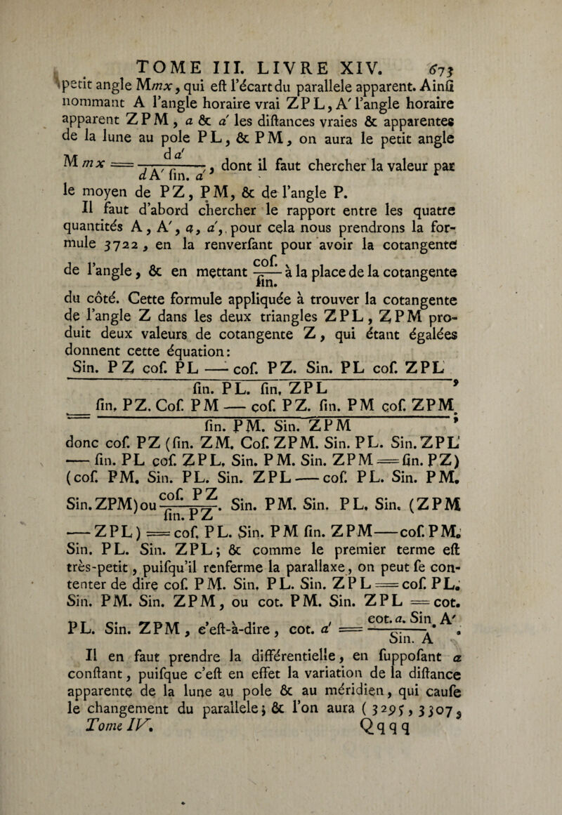 TOME III. LIVRE XIV. 673 >petit angle Mmxy qui eft l’écart du parallèle apparent. Ainû nommant A l’angle horaire vrai ZPL, A'l’angle horaire apparent ZPM, a & a les diftances vraies & apparentes de la lune au pôle PL, & PM, on aura le petit angle Mmx = -7-77-7-7, dont il faut chercher la valeur par dATin. a 7 r le moyen de P Z, PM, & de l’angle P. Il faut d’abord chercher le rapport entre les quatre quantités A, A', a, a',,pour cela nous prendrons la for¬ mule 3722 , en la renverfant pour avoir la cotangente de l’angle, & en mettant à la place de la cotangente du côté. Cette formule appliquée à trouver la cotangente de l’angle Z dans les deux triangles Z PL, Z PM pro¬ duit deux valeurs de cotangente Z, qui étant égalées donnent cette équation: Sin. P Z cof. PL — cof. PZ. Sin. PL cof. ZPL fin. PL. fin, ZPL 9 fin, P Z, Cof. PM — cof. P Z. fin. PM çof. ZPM % . » fin. PM. Sin. ZPM ’ donc cof. P Z (fin. ZM. Cof. ZPM. Sin. PL. Sin. ZPL — fin. PL cof. ZPL, Sin. P M. Sin. ZPM = fin. P Z ) (cof. PM. Sin. PL. Sin. ZPL — cof. PL. Sin. PM. Sin.ZPM)ou-fa,?. Sin. PM. Sin. PL, Sin. (ZPM -ZPL) =cof, PL. Sin. PM fin. ZPM-cof. PM.' Sin. PL. Sin. ZPL; & comme le premier terme eft très-petit, puifqu’il renferme la parallaxe, on peut fe con¬ tenter de dire cof. PM. Sin, PL. Sin. ZPL = cof. PL, Sin. PM. Sin. ZPM, ou cot. PM. Sin. ZPL =cot. PL. Sin. ZPM, e’eft-à-dire , cot. a! == A\ Il en faut prendre la différentielle, en fuppofant a confiant, puifque c’eft en effet la variation de la diftance apparente de la lune au pôle & au méridien, qui caufe le changement du parallèle; ôc l’on aura ( 329y, 3307^