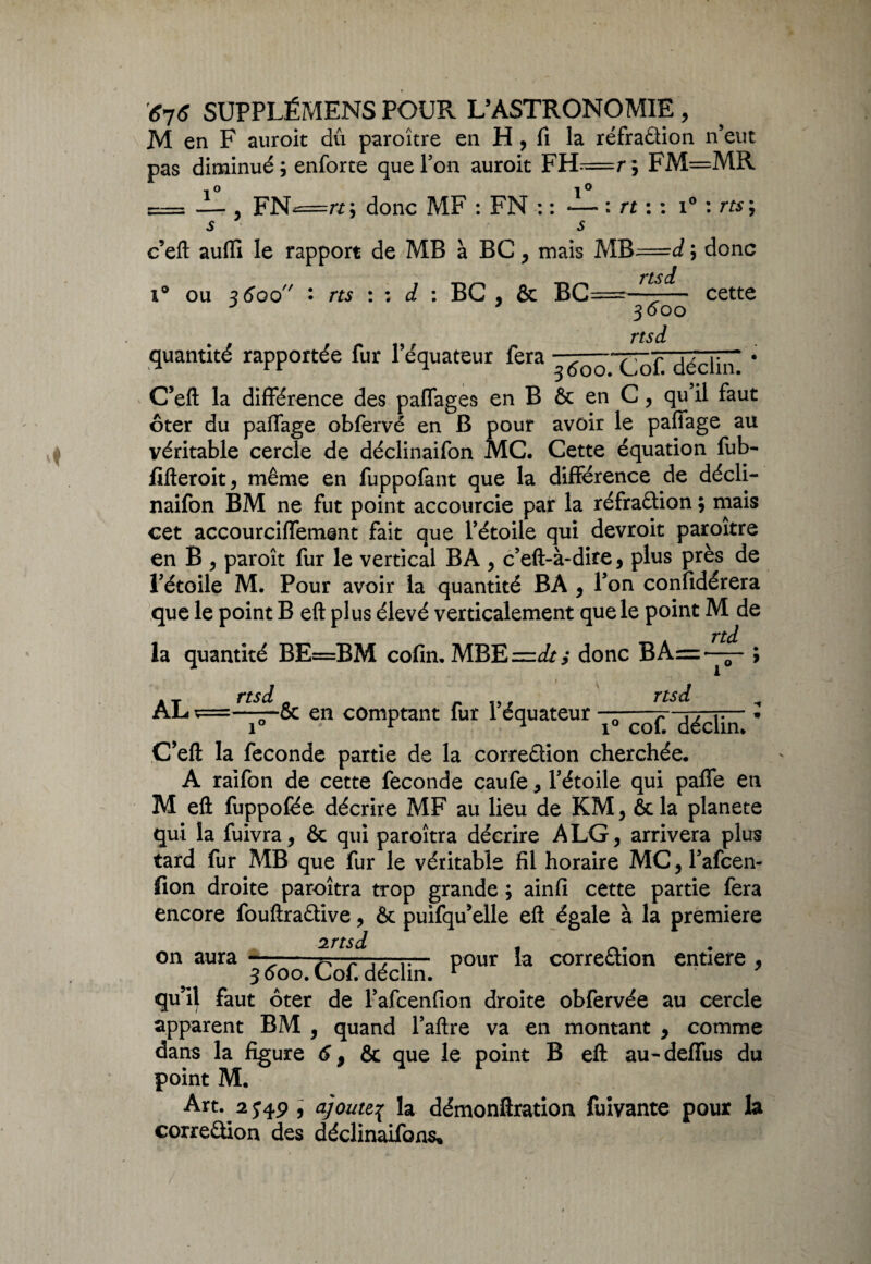 M en F auroit dû paroître en H , fi la réfraûion n’eut pas diminué; enforte que Ton auroit FH=r; FM=MR n ^ O , FN<=rt; donc MF : FN : : — : rt : : i° : rts; s s c’eft auffi le rapport de MB à BC , mais MB=<i ; donc nsi ou 3600 • rts : ; d : BG , & BC 3600 nsi cette quantité rapportée fur l’équateur fera ^5^ * C’eft la différence des paffages en B & en C, qu il faut ôter du paffage obfervé en B pour avoir le paffage au véritable cercle de déclinaifon MC. Cette équation fub- fifteroit, même en fuppolant que la différence de décli¬ naifon BM ne fut point accourcie par la réfraftion ; mais cet accourciffement fait que l’étoile qui devroit paroître en B , paroît fur le vertical BA , c’eft-à-dire, plus près de l’étoile M. Pour avoir la quantité BA , Ton confidérera que le point B eft plus élevé verticalement que le point M de rtd la quantité BE=BM cofin. MBE=J/; donc BA=—— ; » at rts& o r rtsd ^ AL- ç==——5c en comptant fur 1 équateur déclin' ’ C’eft la fécondé partie de la corre&ion cherchée. A raifon de cette fécondé caufe, l’étoile qui paffe en M eft fuppofée décrire MF au lieu de KM, &la planete qui la fuivra, & qui paroîtra décrire A LG, arrivera plus tard fur MB que fur le véritable fil horaire MC, Tafcen- fion droite paroîtra trop grande ; ainfi cette partie fera encore fouftraêfive, & puifqu’elle eft égale à la première on aura —-^.. . - pour la correâion entière , 3000. Loi. déclin. r qu’il faut ôter de l’afcenfion droite obfervée au cercle apparent BM , quand l’aftre va en montant 9 comme dans la figure 6 9 & que le point B eft au-deffus du point M. Art. 2J4P , ajoute% la démonftration fuivante pour la correêtion des déclinaifons*