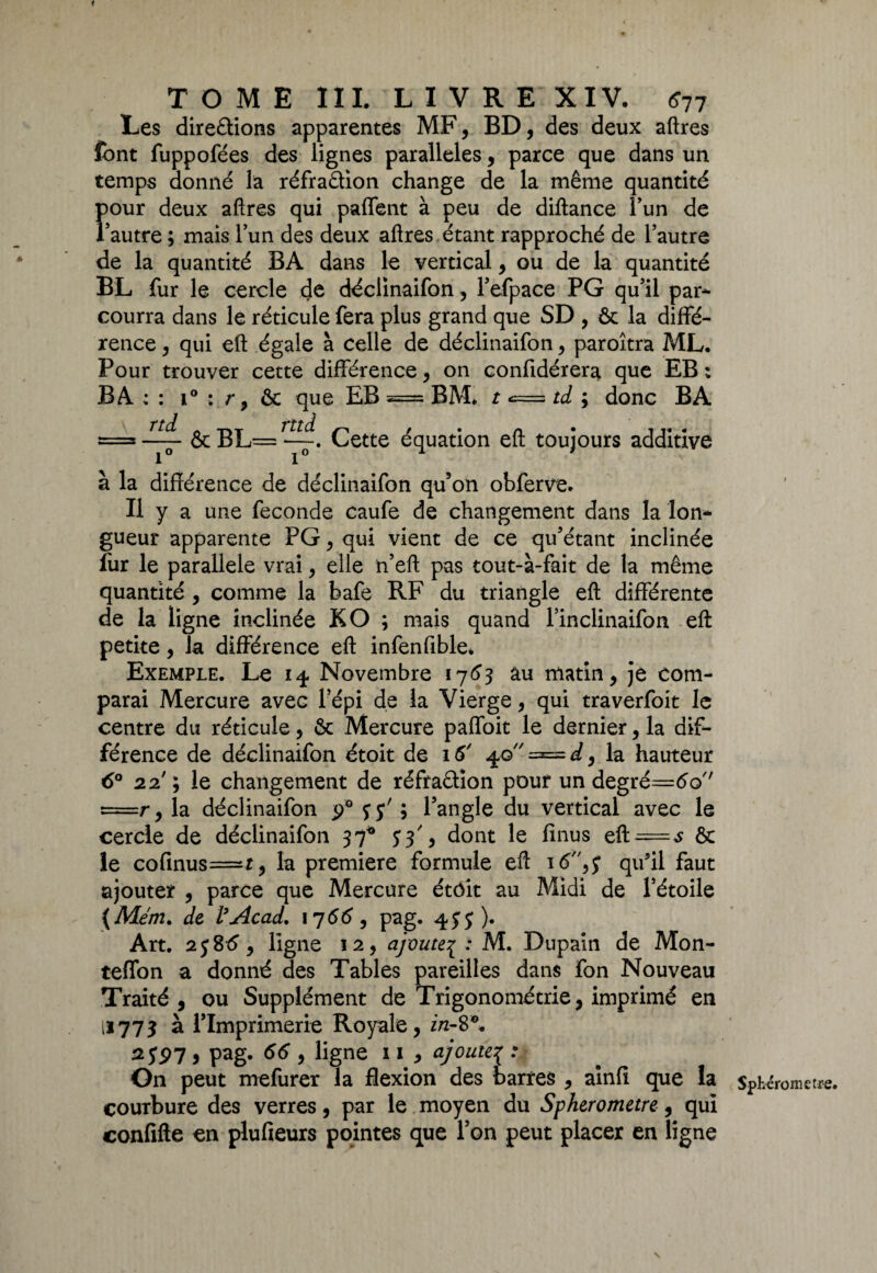 Les directions apparentes MF, BD, des deux aftres font fuppofées des lignes parallèles, parce que dans un temps donné la réfraCtion change de la même quantité four deux aftres qui paffent à peu de diftance l’un de autre ; mais lun des deux aftres étant rapproché de l’autre de la quantité BA dans le vertical, ou de la quantité BL fur le cercle de déclinaifon, l’efpace PG qu’il par¬ courra dans le réticule fera plus grand que SD , 6c la diffé¬ rence , qui eft égale à celle de déclinaifon, paroîtra ML, Pour trouver cette différence, on confidérera que EB : B A : : i° : r, & que EB = BM* t <= td ; donc BA = ôcBL— r~. Cette équation eft toujours additive à la différence de déclinaifon qu’on obferve. Il y a une féconds caufe de changement dans la lon¬ gueur apparente PG, qui vient de ce qu’étant inclinée fur le parallèle vrai, elle n’eft pas tout-à-fait de la même quantité , comme la bafe RF du triangle eft différente de la ligne inclinée KO ; mais quand l’inclinaifon eft: petite, la différence eft infenfible* Exemple. Le 14. Novembre 176*3 âu matin, je com¬ parai Mercure avec l’épi de la Vierge, qui traverfoit le centre du réticule, 6c Mercure paffoit le dernier, la dif¬ férence de déclinaifon étoit de 16' 4.0 = d, la hauteur 6° 22'; le changement de réfraction pouf un degré=<5o'' =r, la déclinaifon ÿ° f j' ; l’angle du vertical avec le cercle de déclinaifon 37* 5*3', dont le fînus eft = $ 6c le cofinus=r, la première formule eft ié,? qu'il faut ajouter , parce que Mercure étôît au Midi de l’étoile {Mém. de l’Acad. 1766, pag. 45:5), Art. 2j8t5, ligne 12, ajoute^ : M. Dupain de Mon- teflon a donné des Tables pareilles dans fon Nouveau Traité, ou Supplément de Trigonométrie, imprimé en 11773 à l’Imprimerie Royale, i/2-8®. 2 JP7 , pag. 66 , ligne 11 , ajoute{ On peut mefurer la flexion des barres , ainfi que la courbure des verres, par le moyen du Spherometre, qui confifte en plufieurs pointes que l’on peut placer en ligne v * Spherometre.