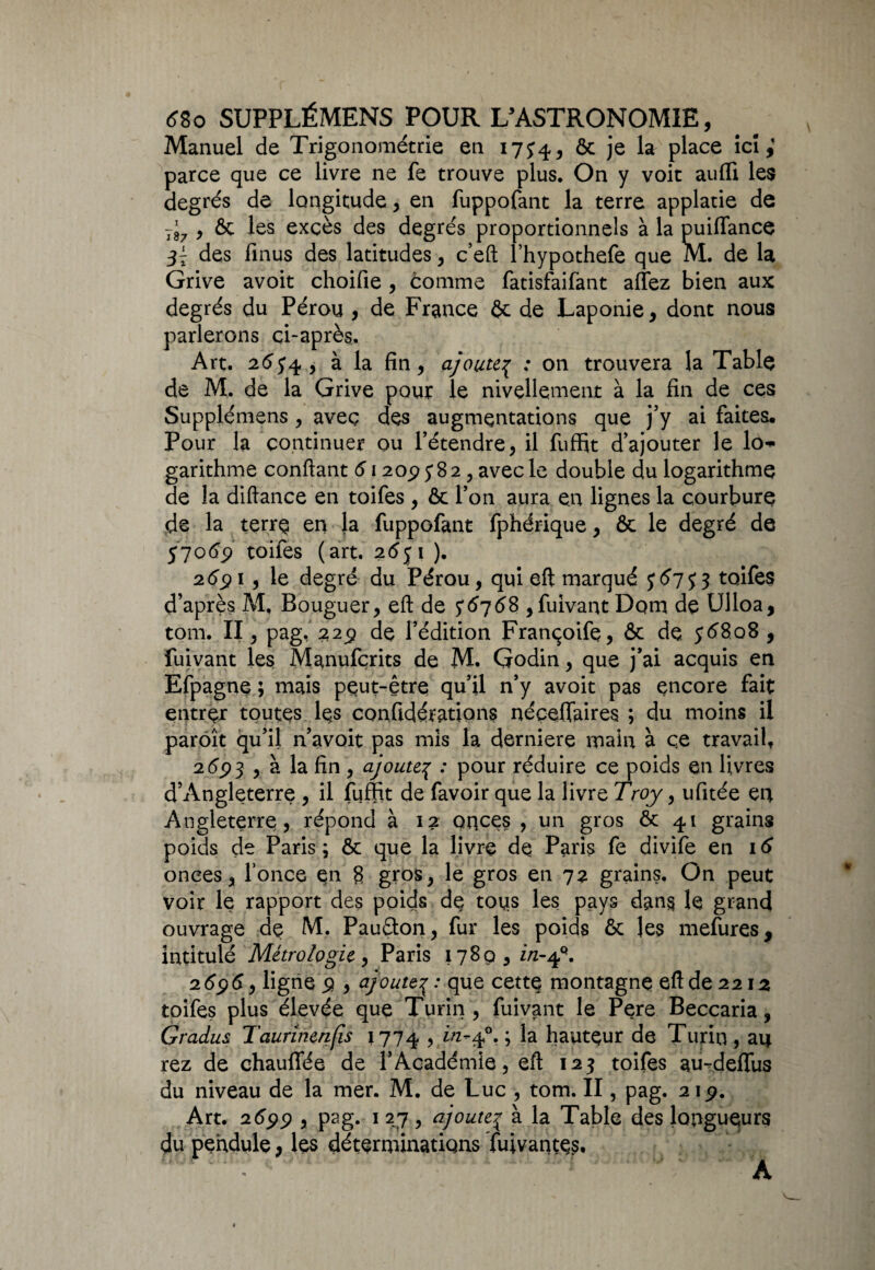 Manuel de Trigonométrie en 17^ ôc je la place ici; parce que ce livre ne fe trouve plus. On y voit auffi les degrés de longitude, en fuppofant la terre applatie de t’7 , ôc les excès des degrés proportionnels à la puiffance des finus des latitudes, c’eft fhypothefe que M. de la Grive avoit choifie , comme fatisfaifant affez bien aux degrés du Pérou , de France ôc de Laponie, dont nous parlerons ci-après. Art. 26, à la fin, ajoutep : on trouvera la Table de M. de la Grive pour le nivellement à la fin de ces Supplémens, avec des augmentations que j’y ai faites. Pour la continuer ou l’étendre, il fuffit d’ajouter le lo-* garithme confiant 61209582, avec le double du logarithme de la diftance en toifes , ôc l’on aura en lignes la courbure de la terre en la fuppofant fphérique, ôc le degré de $706$ toifes (art. 2<5ji ). 26$ 1 , le degré du Pérou, qui eft marqué y 67 y 3 toifes d’après M, Bouguer, eft de $6768 ,fuivant Dom de Ulloa, tom. II, pag, 229 de l’édition Françoife, ôc de. yé8o8 , fuivant les Manufçrits de M. Godin, que j’ai acquis en Efpagne ; mais peut-être qu’il n’y avoit pas encore fait entrer toutes les confidérations néçefiaires ; du moins il paroît qu’il n avoit pas mis la derniere main à ce travail, 2693 , à la fin , ajoute.3 : pour réduire ce poids en livres d’Angleterre , il fuffit de favoir que la livre Troy, ufitée en Angleterre, répond à 12 onces , un gros ôc 41 grains poids de Paris ; ôc que la livre de Paris fe divife en 16 onces, fonce en 8 gros, le gros en 72 grains. On peut voir le rapport des poids de tous les pays dans le grand ouvrage de M. Pauéton, fur les poids ôc les mefures, intitulé Métrologie, Paris i78ç>,z/z-4Q. 2696, ligne 9 , ajoutep: que cette montagne eft de 2212 toifes plus élevée que Turin, fuivant le Pere Beccaria, Gradus Taurinenfis 1774 , i/z-40. ; la hauteur de Turin , au rez de chauffée de l’Académie, eft 123 toifes au-deffus du niveau de la mer. M. de Luc , tom. II, pag. 219. Art. 2699 , pag. 1 27 , ajoutep à la Table des longueurs du pendule, les déterminations fuivantçs. A