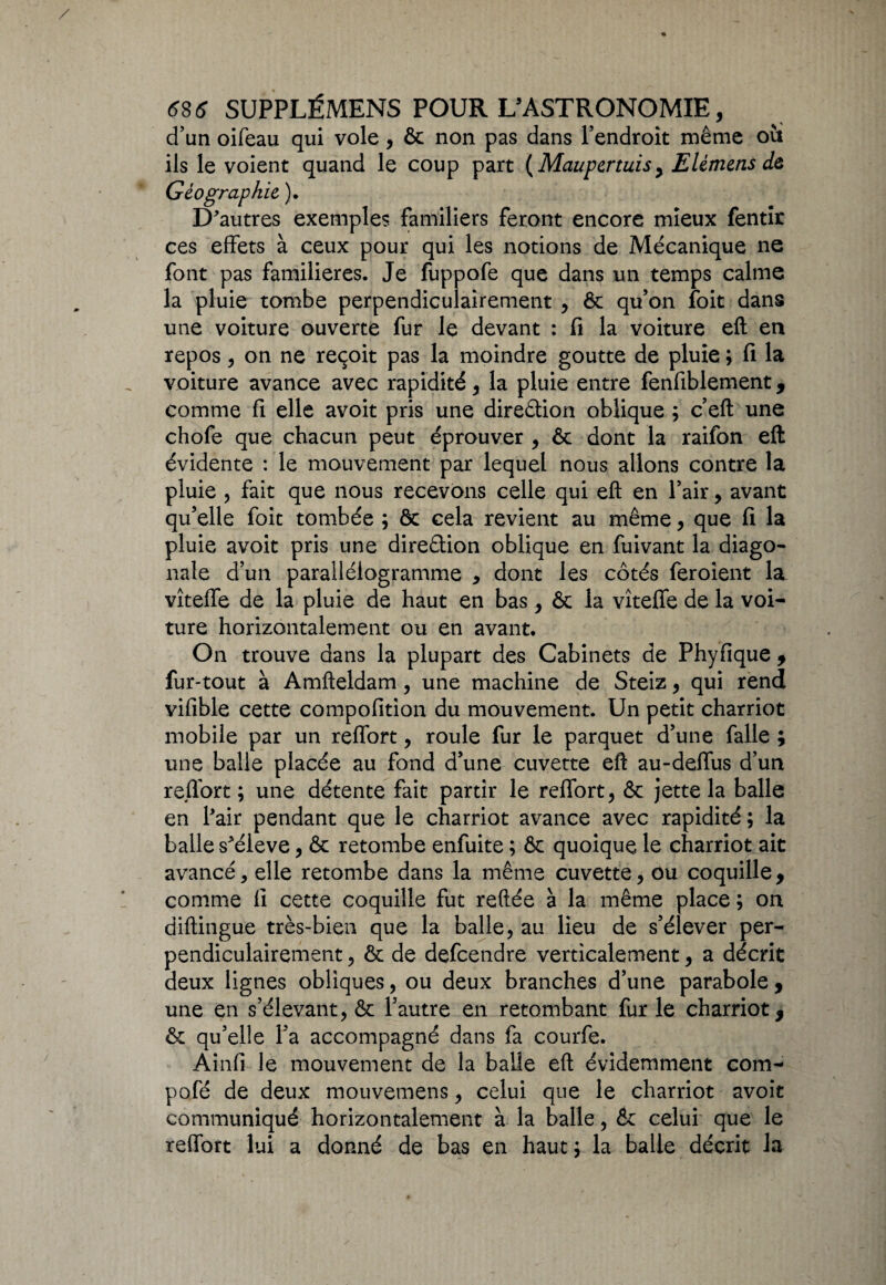 d’un oifeau qui vole, ôc non pas dans l’endroit même ou ils le voient quand le coup part (Maupertuis, Elêmens dô Géographie, ). D'autres exemples familiers feront encore mieux fentir ces effets à ceux pour qui les notions de Mécanique ne font pas familières. Je fuppofe que dans un temps calme la pluie tombe perpendiculairement , 6c qu’on foit dans une voiture ouverte fur le devant : fi la voiture eft en repos , on ne reçoit pas la moindre goutte de pluie ; fi la voiture avance avec rapidité, la pluie entre fenfiblement, comme fi elle avoit pris une direction oblique ; c’eft une chofe que chacun peut éprouver , 6c dont la raifon eft évidente : le mouvement par lequel nous allons contre la pluie , fait que nous recevons celle qui eft en l’air, avant qu’elle foit tombée ; ôc cela revient au même, que fi la pluie avoit pris une direction oblique en fuivant la diago¬ nale d’un parallélogramme * dont les côtés feroient la vîteffe de la pluie de haut en bas , ôc la vîteffe de la voi¬ ture horizontalement ou en avant. On trouve dans la plupart des Cabinets de Phyfique , fur-tout à Amfteldam, une machine de Steiz, qui rend vifible cette compofition du mouvement. Un petit charriot mobile par un reffort, roule fur le parquet d’une falle ; une balle placée au fond d’une cuvette eft au-deffus d’un reffort ; une détente fait partir le reffort , 6c jette la balle en l'air pendant que le charriot avance avec rapidité ; la balle s'élève, & retombe enfuite ; ôc quoique le charriot ait avancé, elle retombe dans la même cuvette, ou coquille, comme fi cette coquille fut reftée à la même place ; on diftingue très-bien que la balle, au lieu de s’élever per¬ pendiculairement , 6c de defcendre verticalement, a décrit deux lignes obliques, ou deux branches d’une parabole , une en s’élevant, ôc l’autre en retombant fur le charriot, ôc qu’elle l’a accompagné dans fa courfe. Ainfi le mouvement de la balle eft évidemment com- pofé de deux mouvemens, celui que le charriot avoit communiqué horizontalement à la balle, Ôc celui que le reffort lui a donné de bas en haut ; la balle décrit la