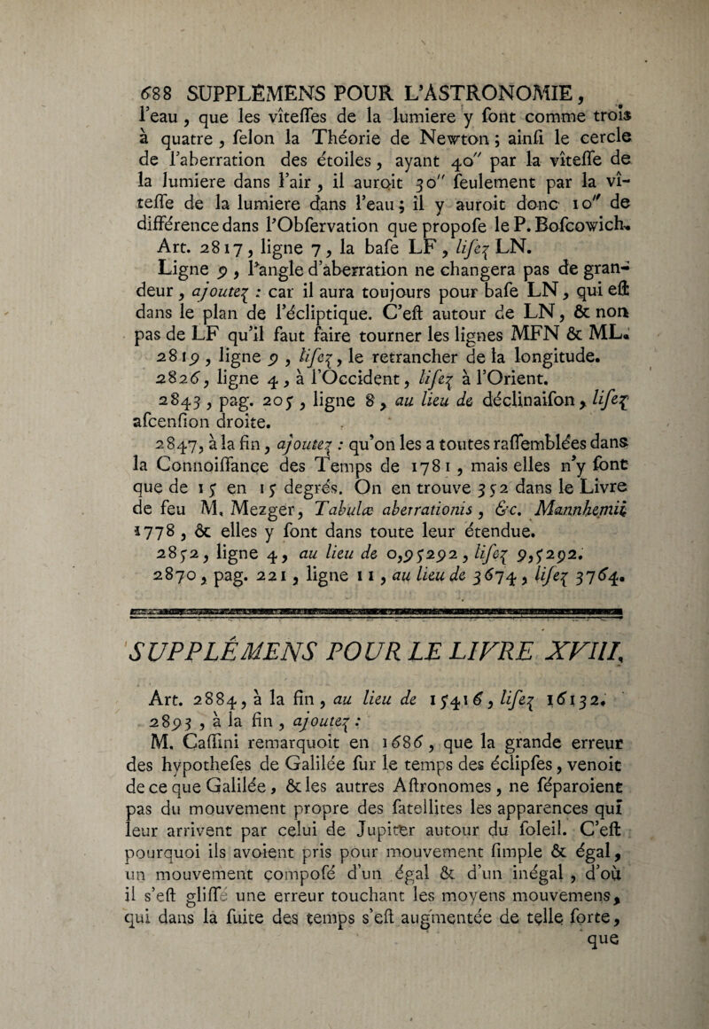 l'eau, que les vîteffes de la lumière y font comme trois à quatre , félon la Théorie de Newton ; ainfi le cercle de l'aberration des étoiles, ayant 40 par la vîteffe de la lumière dans Pair, il aurait 30 feulement par la vî- teiTe de la lumière dans Peau; il y auroit donc iq de différence dans PObfervation quepropofe le P. Bofcowich» Art. 2817, ligne 7, la bafe LF, life^ LN. Ligne 9 , Pangle d’aberration ne changera pas de gran¬ deur , ajoutep ; car il aura toujours pour bafe LN, qui effc dans le plan de Pécliptique. C’eft autour de LN, & noa pas de LF qu'il faut faire tourner les lignes MFN & ML* 28 19 , ligne p , le retrancher de la longitude. 2826, ligne 4, à l’Occident, lifeç à l’Orient. 2843 , pag. 205*, ligne 8 , au lieu de déçlinaifon, lifeç afcenfion droite. 2847, à la fin, ajoute7 : qu’on les a toutes rafiemblées dans la Connoiffançe des Temps de 1781 , mais elles n’y font que de 1 j en 17 degrés. On en trouve 352 dans le Livre de feu M, Mezgër, Tabula aberradoms , &c. Mannkemii ■1778 , & elles y font dans toute leur étendue. 2872, ligne 4, au lieu de 0,97292, life7 9,7292. 2870 , pag. 221, ligne 11, au lieu de 3674 , lije7 376*4. SUPPLÊMENS POUR LE LIVRE XVIII, Art. 2884, à la fin , au lieu de 17416, life^ 16132. 2893 , à la fin , ajoute7 : M. Caffîni remarquoit en 1686, que la grande erreur des hypothefes de Galilée fur le temps des éclipfes, venoit de ce que Galilée, ôc les autres Aftronomes, ne féparoient pas du mouvement propre des fatellites les apparences qui leur arrivent par celui de Jupiter autour du foleil. C’eft pourquoi ils avaient pris pour mouvement fimple & égal, un mouvement çompofé d’un égal & d’un inégal , d’où ü s’eft glifîa une erreur touchant les moyens mouvemens, qui dans la fuite des temps s’eft augmentée de telle forte,