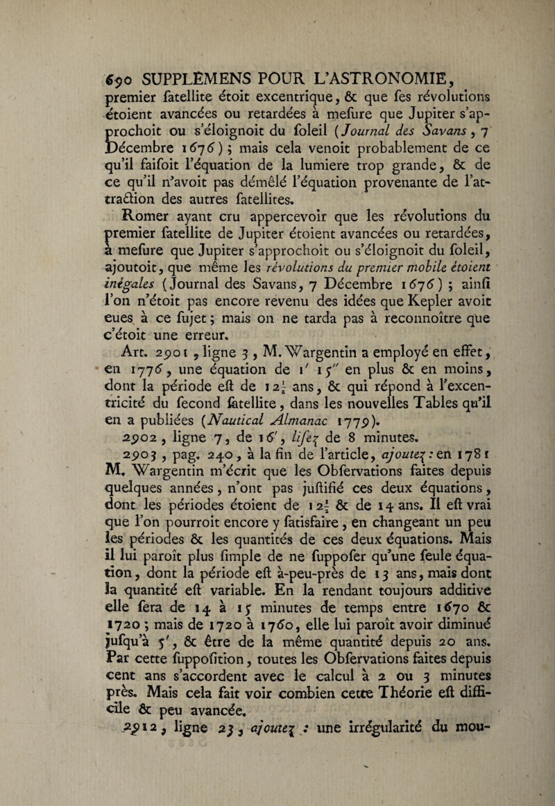 premier fatellite étoit excentrique, ôc que fes révolutions étoient avancées ou retardées à mefure que Jupiter s’ap- Îrochoit ou s’éloignoit du foleil ( Journal des Savans, 7 )écembre 1676) ; mais cela venoit probablement de ce qu’il faifoit l’équation de la lumière trop grande, Ôc de ce qu’il n’avoit pas démêlé l’équation provenante de l’at- traâion des autres fatellites. Romer ayant cru appercevoir que les révolutions du premier fatellite de Jupiter étoient avancées ou retardées, à mefure que Jupiter s’approchoit ou s’éloignoit du foleil, ajoutoit, que même les révolutions du premier mobile étoient inégales (Journal des Savans, 7 Décembre 1676) ; ainfi l’on n’étoit pas encore revenu des idées que Kepler avoit eues à ce fujet ; mais on ne tarda pas à reconnoître que c’étoit une erreur* Art. apot 9 ligne 3 , M.Wargentin a employé en effet, en 1776 y une équation de i' 15 en plus ôc en moins, dont la période efl de 12^ ans, ôc qui répond à l’excen¬ tricité du fécond fatellite, dans les nouvelles Tables qu’il en a publiées (Nautical Almanac 1775))* 2902 , ligne 7, de 1 é', Lifep de 8 minutes. 25*03 , pag. 240, à la fin de l’article, ajoute^: z n 1781 M. Wargentin m’écrit que les Obfervations faites depuis quelques années, n’ont pas juftifié ces deux équations, dont les périodes étoient de \ 2\ ôc de 14 ans. Il efl: vrai que l’on pourroit encore y fatisfaire, en changeant un peu les périodes Ôc les quantités de ces deux équations. Mais il lui paroît plus fimple de ne fuppofer qu’une feule équa¬ tion , dont la période efl à-peu-près de 13 ans, mais dont la quantité efl variable. En la rendant toujours additive elle fera de 14 à ïj* minutes de temps entre 1670 ôc 1720 ; mais de 1720 à 1760, elle lui paroît avoir diminué Jufqu’à y', Ôc être de la même quantité depuis 20 ans. Par cette fuppofition, toutes les Obfervations faites depuis cent ans s’accordent avec le calcul à 2 ou 3 minutes près. Mais cela fait voir combien cette Théorie efl diffi¬ cile & peu avancée.