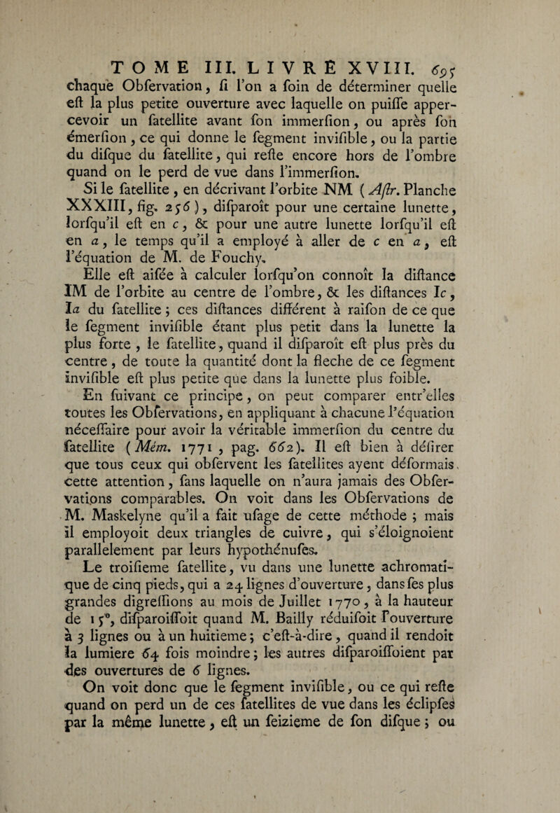 chaque Obfervation, fi l’on a foin de déterminer quelle eft la plus petite ouverture avec laquelle on puiffe apper- cevoir un fatellite avant fon immerfion, ou après foii émerfion , ce qui donne le fegment invifible, ou la partie du difque du fatellite , qui refte encore hors de l’ombre quand on le perd de vue dans l’immerfion. Si le fatellite , en décrivant l’orbite NM ( Aflr. Planche XXXIII, fig, 256 ), difparoît pour une certaine lunette, lorfqu’il eft en c, ôc pour une autre lunette lorfqu’il eft en a, le temps qu’il a employé à aller de c en ûj eft l’équation de M. de Fouchy* Elle eft aifée à calculer lorfqu’on connoît la diftance IM de l’orbite au centre de l’ombre, ôc les diftances le, la du fatellite ; ces diftances différent à raifon de ce que le fegment invifible étant plus petit dans la lunette la plus forte , le fatellite, quand il difparoît eft plus près du centre, de toute la quantité dont la fléché de ce fegment invifible eft plus petite que dans la lunette plus foible. En fuivant ce principe, on peut comparer entr’elies toutes les Obfervations, en appliquant à chacune l’équation néceflaire pour avoir la véritable immerfion du centre du fatellite ( Mém. 1771 , pag. 662), Il eft bien à défirer que tous ceux qui obfervent les fatellites ayent déformais, cette attention, fans laquelle on n’aura jamais des Obfer¬ vations comparables. On voit dans les Obfervations de M. Maskelyne qu’il a fait ufage de cette méthode ; mais il employoit deux triangles de cuivre , qui s’éloignoient parallèlement par leurs hypothénufes* Le troifieme fatellite, vu dans une lunette achromati¬ que de cinq pieds, qui a 24 lignes d’ouverture, dansfes plus grandes digreflions au mois de Juillet 1770, à la hauteur de 1 y°, difparoiffoit quand M. Bailly réduifoit Fouverture à 3 lignes ou à un huitième ; c’eft-à-dire, quand il rendoit la lumière 64 fois moindre ; les autres difparoiflbient par •des ouvertures de 6 lignes. On voit donc que le fegment invifible, ou ce qui refte quand on perd un de ces fatellites de vue dans les éclipfes par la même lunette, eft un feizieme de fon difque ; ou