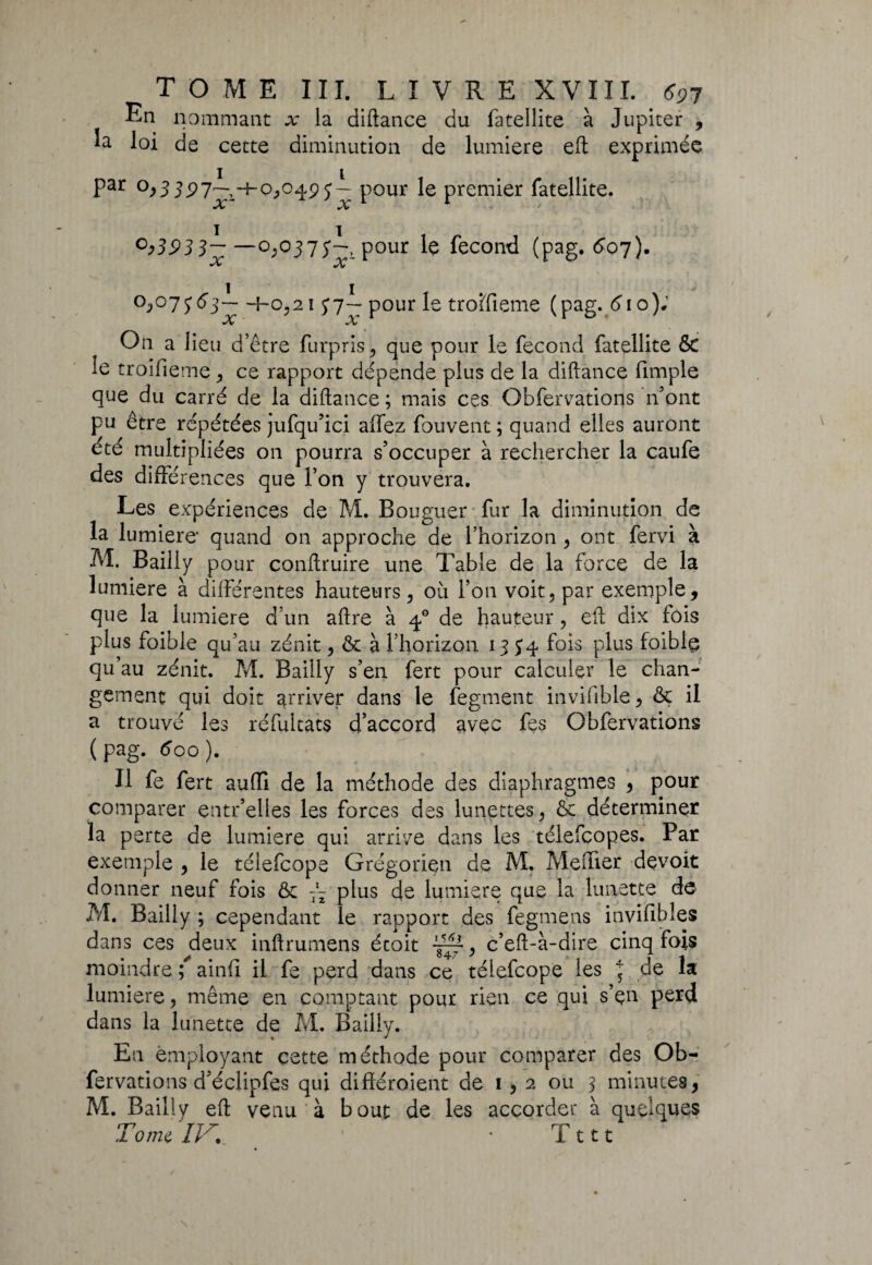 En nommant x la diftance du fatellite à Jupiter , la loi de cette diminution de lumière eft exprimée par 0,3 J P 7^-+ 0,049 j— pour le premier fatellite. A» A* °>393 3~ —pour le fécond (pag. 607). •V AT °j>°7563—f-0,21 37— pour le troîïïeme (pag. 610)0 X X On a lieu d’être furpris, que pour le fécond fatellite & le troifieme, ce rapport dépende plus de la diftance fimple que du carré de la diftance ; mais ces Obfervatioris n’ont pu être répétées jufqu’ici affez fouvent ; quand elles auront été multipliées on pourra s’occuper à rechercher la caufe des différences que l’on y trouvera. Les expériences de M. Bouguer fur la diminution de la lumière' quand on approche de l’horizon , ont fervi à M. Bailly pour conftruire une Table de la force de la lumière à différentes hauteurs, où l’on voit, par exemple, que la lumière d’un aftre à 40 de fauteur, eft dix fois plus foible qu’au zénit, ôc à l’horizon 1354 fois plus foiblç qu’au zénit. M. Bailly s’en fert pour calculer le chan¬ gement qui doit arriver dans le fegment invifible, & il a trouvé les réfultats d’accord avec fes Obfervations (pag. 600). Il fe fert suffi de la méthode des diaphragmes , pour comparer çntr’elles les forces des lunettes, & déterminer la perte de lumière qui arrive dans les télefcopes. Par exemple , le téiefcope Grégorien de M. Meffier devoit donner neuf fois & plus de lumière que la lunette de M. Bailly ; cependant le rapport des fegmens invifibles dans ces deux inftrumens étoit , c’eft-à-dire cinq fois moindre ; ainff il fe perd dans ce téiefcope les 5 de la lumière, même en comptant pour rien ce qui s’çn perd dans la lunette de M. Bailly. En employant cette méthode pour comparer des Ob¬ fervations d’éclipfes qui différoient de 1,2 ou 3 minutes, M. Bailly eft venu à bout de les accorder à quelques Tome //G 1 • T111