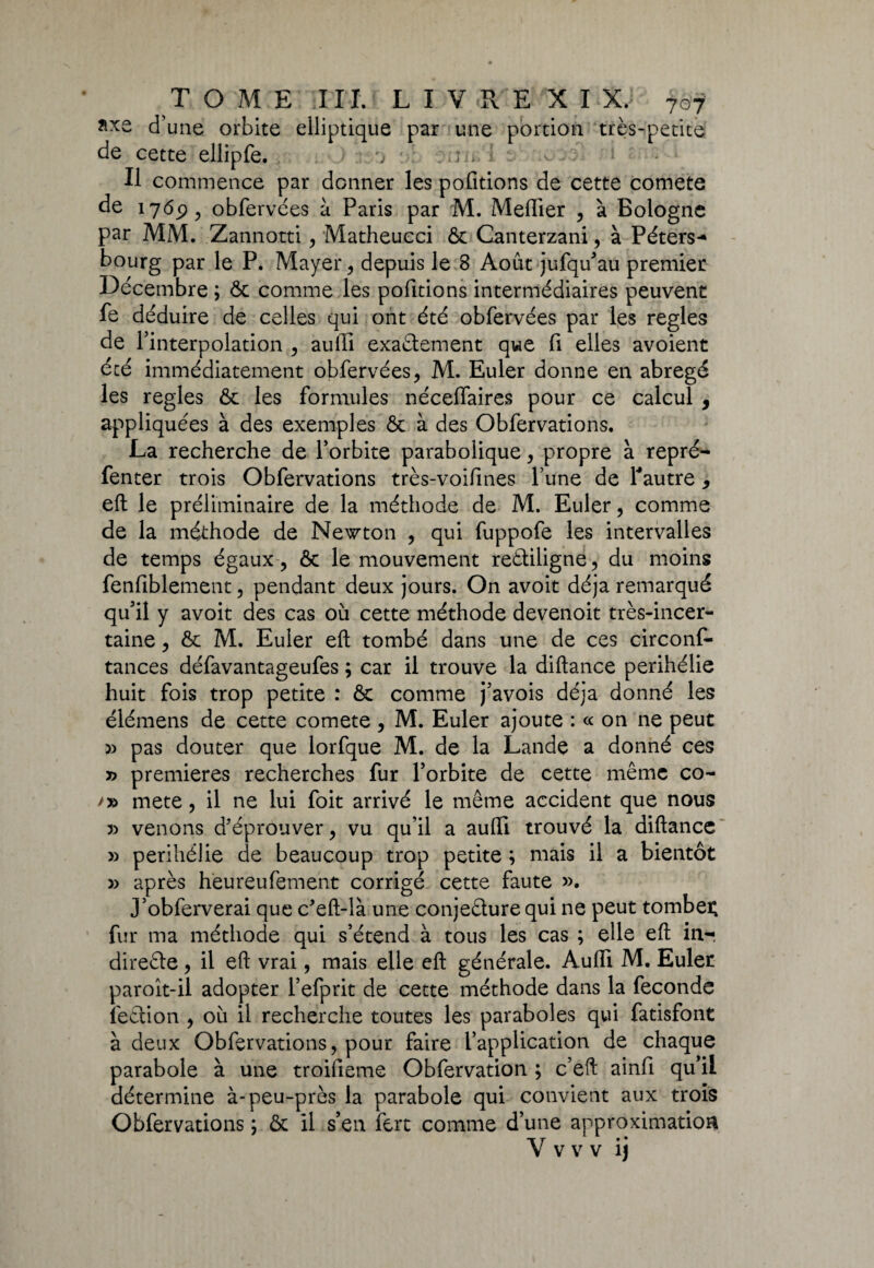 d’une orbite elliptique par une portion très-petite de cette ellipfe. 1 r > i Il commence par donner les pofitions de cette comete de 1769, obfervées à Paris par M. Mefiier , à Bologne par MM. Zannotti , Matheucci ôc Canterzani, à Péters-* bourg par le P. Mayer , depuis le 8 Août jufqu’au premier Décembre ; & comme les pofitions intermédiaires peuvent fe déduire de celles qui ont été obfervées par les réglés de l’interpolation , aufii exactement que fi elles avoient écé immédiatement obfervées, M. Euler donne en abrégé les réglés & les formules néceflaires pour ce calcul , appliquées à des exemples & à des Obfervations. La recherche de l’orbite parabolique, propre à repré- fenter trois Obfervations très-voifines l’une de l'autre, eft le préliminaire de la méthode de M. Euler, comme de la méthode de Newton , qui fuppofe les intervalles de temps égaux ? ôc le mouvement rectiligne, du moins fenfiblement , pendant deux jours. On avoit déjà remarqué qu’il y avoit des cas où cette méthode devenoit très-incer¬ taine , Ôc M. Euler eft tombé dans une de ces circonf- tances défavantageufes ; car il trouve la diftance périhélie huit fois trop petite : ôc comme j’avois déjà donné les élémens de cette comete , M. Euler ajoute : « on ne peut » pas douter que lorfque M. de la Lande a donné ces » premières recherches fur l’orbite de cette même co- mete, il ne lui foit arrivé le même accident que nous » venons d’éprouver, vu qu’il a aufii trouvé la diftance » périhélie de beaucoup trop petite ; mais il a bientôt » après heureufement corrigé cette faute ». J’obferverai que c’eft-là une conjecture qui ne peut tomber fur ma méthode qui s’étend à tous les cas ; elle eft inr direCte, il eft vrai, mais elle eft générale. Aufii M. Euler paroît-il adopter l’efprit de cette méthode dans la fécondé fection , où il recherche toutes les paraboles qui fatisfont à deux Obfervations, pour faire l’application de chaque parabole à une troifieme Obfervation ; c’eft ainfi qu’il détermine à-peu-près la parabole qui convient aux trois Obfervations ; ôc il s’en fert comme d’une approximation V v v v ij