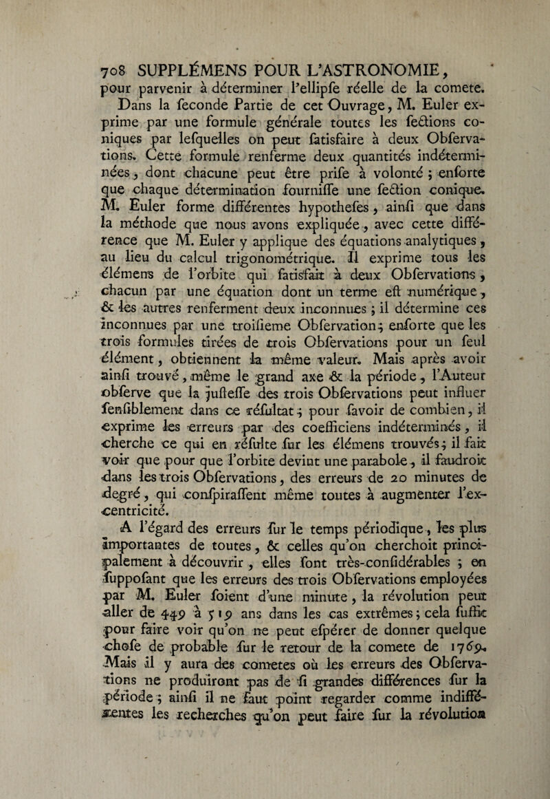 pour parvenir à déterminer bellipfe réelle de la comete. Dans la fécondé Partie de cet Ouvrage, M. Euler ex¬ prime par une formule générale toutes les feûions co¬ niques par lefquelles on peut fàtisfaire à deux Obferva¬ tions. Cette formule renferme deux quantités indétermi¬ nées , dont chacune peut être prife à volonté ; enforte que chaque détermination fourniffe une fection conique, M, Euler forme différentes hypothefes 9 ainfi que dans la méthode que nous avons expliquée, avec cette diffé¬ rence que M. Euler y applique des équations analytiques , au lieu du calcul trigonométrique. Il exprime tous les élément de l'orbite qui fatisfait à deux Obfervations 9 chacun par une équation dont un terme eft numérique, & les autres renferment deux inconnues ; il détermine ces inconnues par une troifieme Obfervation; enforte que les trois formules tirées de trois Obfervations pour un feul élément 5 obtiennent la même valeur. Mais après avoir ainfi trouvé, même le grand axe •&: la période , lAureur obferve que la jufleffe des trois Obfervations peut influer fenfiblement dans ce réfultat ; pour favoir de combien, il exprime les erreurs par des coefficiens indéterminés , il cherche ce qui en réfulte fur les élémens trouvés; il fait voir que pour que l’orbite devint une parabole, il faudroit dans les trois Obfervations 5 des erreurs de 20 minutes de degré, qui confpiraffent même toutes à augmenter lex- centricité. A l’égard des erreurs furie temps périodique, les plus Importantes de toutes, & celles qu’on cherchoit princi¬ palement à découvrir , elles font très-confidérables ; en fuppofant que les erreurs des trois Obfervations employées par M, Euler foient dune minute , la révolution peut aller de 449 à y 1 9 ans dans les cas extrêmes ; cela fuftit pour faire voir qu’on ne peut efpérer de donner quelque chofe de probable fur le retour de la comete de 17 69* -Mais il y aura des cometes où les erreurs des Obferva¬ tions ne produiront pas de fi grandes différences fur la période ; ainfi il ne £aut point regarder comme indiffé¬ rentes les recherches gu’on peut faire fur la révolution