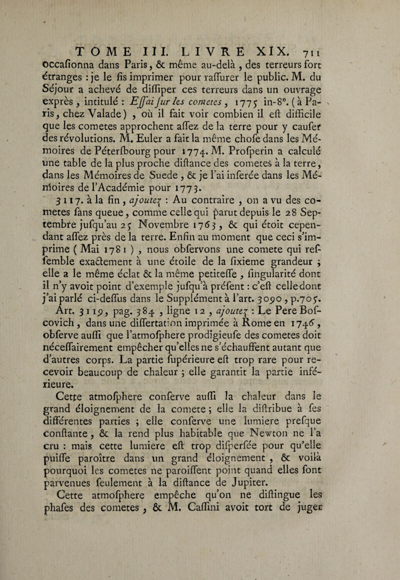 occafionna dans Paris, & même au-delà , des terreurs fore étranges :je le fis imprimer pour raffurer le public. M. du Séjour a achevé de difïiper ces terreurs dans un ouvrage exprès , intitulé : EJfaiJur les comètes , 177 j in-8°. ( à Pa¬ ris , chez Valade) , où il fait voir combien il eft difficile que les cometes approchent allez de la terre pour y caufer des révolutions. M. Euler a fait la même chofe dans les Mé¬ moires de Péterfbourg pour 1774. M. Profperin a calculé une table de la plus proche diftance des cometes à la terre, dans les Mémoires de Suede , & je fai inferée dans les Mé¬ moires de l'Académie pour 1773. 3 117. à la fin , ajoute{ : Au contraire , on a vu des co¬ metes fans queue, comme celle qui parut depuis le 28 Sep¬ tembre jufqu’au 25: Novembre 1763 , ôc qui étoit cepen¬ dant affez près de la terre. Enfin au moment que ceci s'im¬ prime ( Mai 1781 ) , nous obfervons une comete qui ref- femble exactement à une étoile de la fixieme grandeur ; elle a le même éclat & la même petiteffe , fingularité dont il n'y avoit point d’exemple jufqu’à préfent : c'eft celle dont j'ai parlé ci-defïùs dans le Supplémenta l’art. 305)0 , p.705. Art. 31 ip, pag. 384 , ligne 12 , ajouteç : Le PereBof- covich , dans une differtation imprimée à Rome en 1746', obferve auffi que l’atmofphere prodigieufe des cometes doit néceffairement empêcher qu'elles ne s’échauffent autant que d'autres corps. La partie fupérieure eft trop rare pour re¬ cevoir beaucoup de chaleur 3 elle garantit la partie infé¬ rieure. Cette atmofphere conferve auffi la chaleur dans le grand éloignement de la comete ; elle la diftribue à fes différentes parties ; elle conferve une lumière prefque confiante, ôc la rend plus habitable que Newton ne l’a cru : mais cette lumière efl: trop difperfée pour qu'elle puiffe paroître dans un grand éloignement , & voilà pourquoi les cometes ne paroiffent point quand elles font parvenues feulement à la diftance de Jupiter. Cette atmofphere empêche qu'on ne diftingue les phafes des cometes , & M. Caffini avoit tort de juger