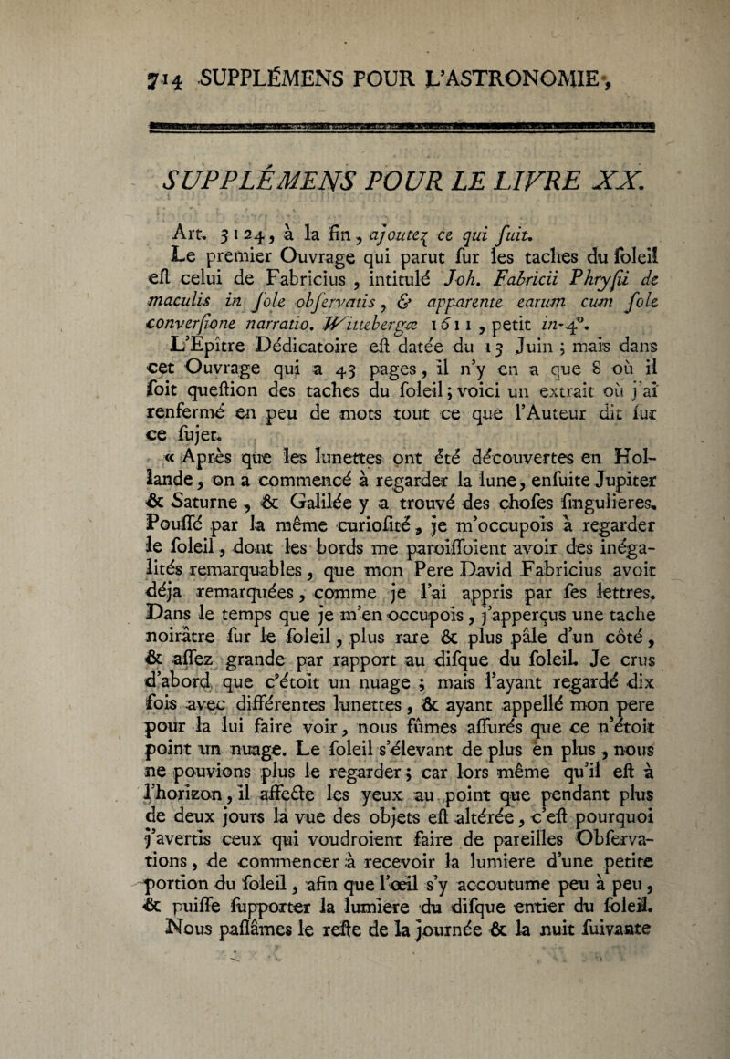 SUPPLÉMENS POUR LE LIVRE XX Art. 3124, à la fin, ajoute^ ce qui fuiu Le premier Ouvrage qui parut fur les taches du foleil eft celui de Fabricius , intitulé Joli. Fabricii Phryfii de maculis in Joie objervatis, & apparente earum cum foie converfwne narratio. Wittebergre 1011, petit z/2-40. L’Epître Dédicatoire eft datée du 13 Juin ; mars dans cet Ouvrage qui a 43 pages, il n’y en a que 8 où il foit queftion des taches du foleil; voici un extrait où j ai' renferme en peu de mots tout ce que l’Auteur dit fur ce fujet. « Après que les lunettes ont été découvertes en Hol¬ lande, on a commencé à regarder la lune, enfuite Jupiter & Saturne , <& Galilée y a trouvé des chofes fmgulieres. Pouffé par la même curiofité, je m’occupols à regarder le foleil, dont les bords me paroiffoient avoir des inéga¬ lités remarquables, que mon Pere David Fabricius avoir déjà remarquées, comme je l’ai appris par fes lettres* Dans le temps que je m’en occupois , j’apperçus une tache noirâtre fur le foleil, plus rare & plus pâle d’un côté, & affez grande par rapport au difque du foleil. Je crus d’abord que c’étoit un nuage ; mais l’ayant regardé dix fois avec différentes lunettes, & ayant appellé mon pere pour la lui faire voir, nous fûmes affurés que ce n’étoit point un nuage. Le foleil s’élevant de plus èn plus , nous ne pouvions plus le regarder ; car lors même qu’il eft à l’horizon, il affede les yeux au point que pendant plus de deux jours la vue des objets eft altérée, c’eft pourquoi j’avertis ceux qui voudroient Faire de pareilles Obferva- tions, de commencer à recevoir la lumière d’une petite portion du foleil, afin que l’œil s’y accoutume peu à peu, & puiffe fuppoxter la lumière du difque entier du foleil. Nous pafïâmes le refte de la journée & la nuit fuivante