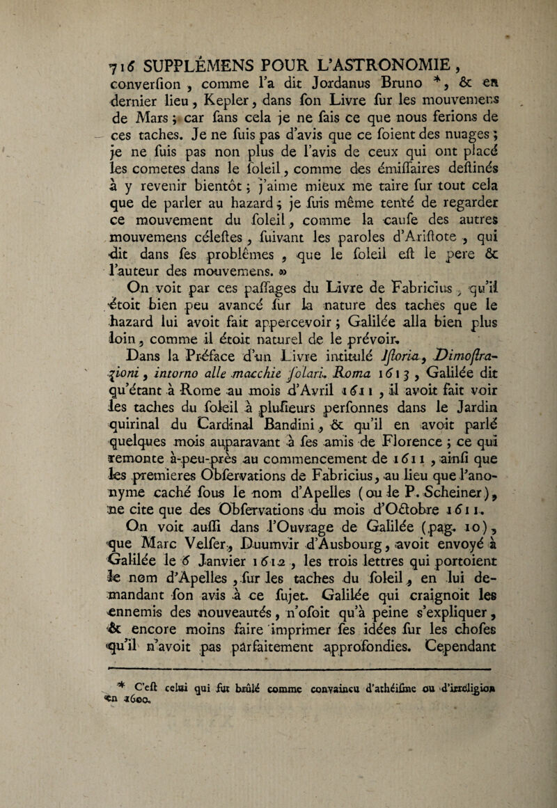 converfion , comme Ta dit Joxdanus Bruno * 5 ôc en dernier lieu, Kepler, dans fon Livre fur les mouvement de Mars ; car fans cela je ne fais ce que nous ferions de — ces taches. Je ne fuis pas davis que ce foient des nuages; je ne fuis pas non plus de l’avis de ceux qui ont placé les cometes dans le foieil, comme des émiffaires deftinés à y revenir bientôt ; j’aime mieux me taire fur tout cela que de parler au hazard ; je fuis même tenté de regarder ce mouvement du foieilcomme la caufe des autres mouvemens céleftes , fuivant les paroles d’Ariftote , qui dit dans fes problèmes 9 que le foieil eh: le pere ôc fauteur des mouvemens. » On voit par ces paffages du Livre de Fabricius y qu’il étoit bien peu avancé fur la nature des taches que le hazard lui avoit fait: appercevoir ; Galilée alla bien plus loin 5 comme il étoit naturel de le prévoir* Dans la Préface d’un Livre intitulé IJlorui9 Dimoflra- %ioni 9 intorno aile macchie folarL Roma 1613, Galilée dit qu’étant à Rome au mois d’Avril 1611 , il avoir fait voir les taches du foieil à plufieurs perfonnes dans le Jardin quirinal du Cardinal Bandini,, ôt qu’il en avoit parlé quelques mois auparavant à fes amis de Florence ; ce qui remonte à-peu-près au commencement de 1611 , ainfi que les premières Oblervations de Fabricius, au lieu que l'ano¬ nyme caché fous le nom d’Apelles (ou le P.5cheiner), ne cite que des Obfervations du mois d’Oélobre 1611. On voit aulïi dans l’Ouvrage de Galilée ( pag. 10 ) 9 que Marc Velfer* Duumvir d’Ausbourg, avoit envoyé à Galilée le 6 Janvier \ 6ia , les trois lettres qui portoient le nom d'Àpelles 9 fur les taches du foieil ^ en lui de¬ mandant fon avis à ce fujet. Galilée qui craignoit les ^ennemis des nouveautés, n’ofoit qu’à peine s’expliquer, & encore moins faire imprimer fes idées fur les chofes qu’il n’avoit pas parfaitement approfondies. Cependant * C’eft celai §ui fm bxûté comme convaincu <Tathéi£me ou d’ixreligion «en a 60a