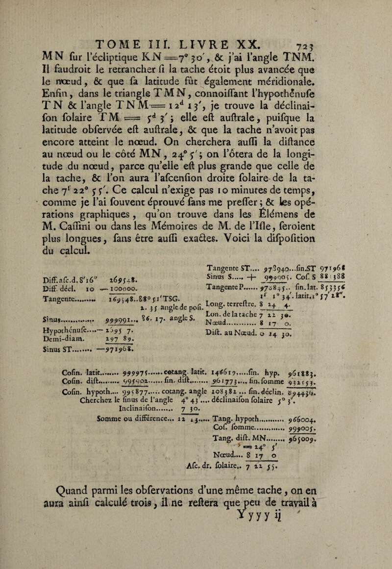 MN fur l’écliptique KN^^o', 6c j’ai l’angle TNM. Il faudroit le retrancher fi la tache étoit plus avancée que le noeud, ôc que fa latitude fût également méridionale. Enfin, dans le triangle TMN, connoiffant l’hypothênufe T N & l’angle TNM=i2d 13% je trouve la déclinai- fon folaire TM == yd 3'; elle eft auftrale, puifque la latitude obfervée eft auftrale, 6c que la tache n’avoitpas encore atteint le nœud. On cherchera auflj la diftance au nœud ou le côté MN, 24.0 y' ; on l’ôtera de la longi¬ tude du nœud, parce qu’elle eft plus grande que celle de la tache, 6c l’on aura l’afcenfion droite folaire-de la ta¬ che 7r 220 y s*'. Ce calcul n’exige pas 10 minutes de temps, • comme je r ai fouvent éprouvé fans me preffer ; ôc les opé¬ rations graphiques, qu’on trouve dans les Elémens de M. Caftini ou dans les Mémoires de M. de l’Ifle, feroient plus longues, fans être aulfi exactes. Voici la difpofition du calcul. Diff.afc.d. 8'i6'7 Diff. décl. 10 Tangence.. Sinus.. Hypothénufê..,.- Demi-diam.. 169548. 100000. i6y>48..8805i'TSG. 1.35 angle de pofi. 99999*,,# I7* *695 7* 197 89- Tangente ST.... 973940...fin.ST 971968 Sinus S. -j- 99900$. Cof. S 88 388 TangenteP.975845.. fin.lat. 85335$ il 10 34. latit.1057' Long, terreflre. 8 14 4. Lon. de la tache 7 xi 3®. Nœud. 8 17 o. Dift. au Noeud, o J4 30. Sinus ST. —971968. Cofin. latic.. 99997s.cotang. latit. 146619,....fin. hyp. 961883. Cofin. dift. 995001.fin, dift. 961773.... fin.Tomme 931*53» Cofin. hypoth.... 995 877.cotang. an^le 108381... fin.déclin. *894436? Cherchez le finus de l’angle 40 43.... déclinaifon folaire 50 3'. Inclinaifon. 7 p. Somme ou différence... iz aj.Tang. hypoth. 966004. Cof. fomme. 999005. Tang. dift. MN.. 965009. 14° 5' Nœud.... 8 17 o Afc. dr. folaire,. 7 zz 55. Quand parmi les obfervations d’une même tache, on en aura ainii calculé trois, il ne reliera que peu de travail à y y y y ij