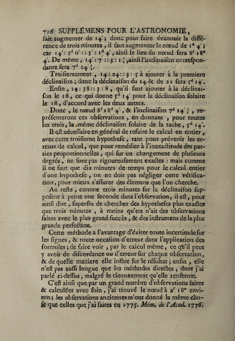 fait augmenter de 14' ; donc pour faire évanouir la diffé¬ rence de trois minutes , il faut augmenter le nœud de 1*4'; car 14' : o' : : j : id 4', ainfi le lieu du nœud fera 8f 18* 4'. De même, 14 : 7 : : 3 : 1 { ^atinû Pinelinaiibn correfpan- dantefera 7d 14 lr Tr^ifiemement , 14: 24:: 3 : y à ajouter à la première déclinaifon ; donc la déclinaifon du 14 ôc du 21 fera çd 14'. Enfin , 14: 38:: 3 : 8 , qu’il faut ajouter à la déclinai- fon le 18, ce qui donne yd 14 pour la déclinaifon folaire le 18, d’accord avec les deux autres. Donc , le nœud 8f 1 8d 4', & l’inclinaifon 7d 14' £ , re- préfenteront ces obfervations , en donnant , pour toutes les trois, la même déclinaifon folaire de la tache, Çd 14'. Il ell néceffaire en général de refaire le calcul en entier, avec cette troifieme hypothefe , tant pour prévenir les er¬ reurs de calcul, que pour remédier à l’inexaftitude des par¬ ties proportionnelles , qui fur un changement de plufieurs degrés, ne font pas rigoureufement exaéles : mais comme il ne faut que dix minutes de-temps pour le calcul entier d’une hypothefe , on ne doit pas négliger cette vérifica¬ tion , pour mieux s’aflurer des élemens que Ton cherche. Au refis , comme trois minutes fur la déclinaifon fup- pofent à peine une fécondé dans robfe^vation, il efi, pour ainfi dire , fuperfîu de chercher des hypothefes plus exa&es que trois minutes , à moins qu’on n’ait des obfervations faites avec le plus grand fuccès , & des inûrumens delà plus grande perfeftion. Cette méthode a l’avantage d’éviter toute incertitude fur * les lignes, & toute occafion d’erreur dans l’application des formules ;de faire voir , par le calcul même, ce qu’il peut y avoir de difeordance ou d’erreur fur chaque obfervation, & de quelle maniéré elle influe fur le réfultat ; enfin , elle n’eft pas aufii longue que les méthodes directes, dont j’ai parlé ci-defïus, malgré le tâtonnement qu’elle renferme. C’eft ainfi que par un grand nombre d’obfervations faites & calculées avec foin, j’ai trouvé le nœud à 2e 18° envh- ron; les obfervations anciennes m’ont donné la même cho- fe que celles que j’ai faites en Mm* de l’Âçad. 177^