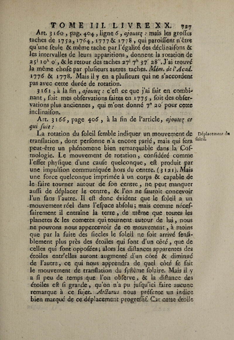 Art. 3 160 , pag« 404 , ligne 6, ajoute{ : mais les greffes taches de 17y*,1764,1777 & 1778, qui paroiffent n’être qu’une feule & même tache par l’égalité des déclinaifons & les intervalles de leurs apparitions, donnent la rotation de 2 $] 1 oh o', & le retour des taches 27* 7h 37' 28, J’ai trouvé la même chofe par plufieurs autres taches. Mé/n. de l’Acad. 1776 & 1778. Mais il y en a plufieurs qui ne s'accordent pas avec cette durée de rotation. 3 161 5 à la fin , ajouteç ; ç’eft ce que j'ai fait en combb* nant, foit mes obfervations faites en 177 y , foit des obfer- vations plus anciennes, qui m’ont donné 79 20' pour cette inclinaifon. Art. 3166y page 406 , à la fin de Particle, ajoute{ ce qui fuit : La rotation du foleil femble indiquer un mouvement de Déplacement» tranflation, dont perfonne n’a encore parlé, mais qui fera folciL peut-être un phénomène bien remarquable dans la Cofi mologie. Le mouvement de rotation, confidéré comme l’effet phyfique dune caufe quelconque, eft produit par une impulfion communiquée hors du centre. { 3 121). Mais une force quelconque imprimée à un corps & capable de le faire tourner autour de fon centre, ne peut manquer aufli de déplacer le centre, & l’on ne fauroit concevoir l’un fans l’autre. Il eft donc évident que le foleil a un - mouvement réel dans l’efpace abfolu ; mais comme nécefi fairement il entraîne la terrede même que toutes les planètes & les cometes qui tournent autour de lui, nous ne pouvons nous appercevoir de ce mouvement, à moins que par la fuite des fiecles le foleil ne foit arrivé fenfi- blement plus près des étoiles qui font d’un coté* que de celles qui font oppofées ; alors les diftances apparentes des étoiles entr’elles auront augmenté d’un côté & diminué de l’autre, ce qui nous apprendra de quel côté fe fait le mouvement de tranflation du fyftême folaire. Mais il y a fi peu de temps que l’on obferve, & la diftanee des étoiles eft fi grande , qu’on n’a pu jufqu’ici faire aucune remarque à ce fujet. Arclurus nous préfente un indice bien marqué de ce déplacement progreffif. Car cette étoile