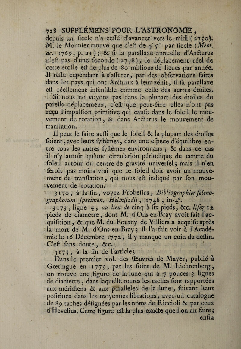 depuis un fiecle n’a celle d’avancer vers le midi (27J0), M. le Monnier trouve que c’eft de 4' j par fiecle (Mém. ac. 1769, p. 21 ) ; ôc fi la parallaxe annuelle d’Arêlurus n’eft pas d'une fécondé ( 2778), le déplacement réel de cette étoile eft de plus de 80 millions de lieues par année. •Il refte cependant à. s’affurer, par des obfervations faites dans les pays qui ont Arûurus à leur zénit, fi fa parallaxe eft réellement infenfible comme celle des autres étoiles. Si nous ne voyons pas dans la plupart des étoiles de pareils déplacement, c’eft que peut-être elles n’ont pas reçu l’impulfion primitive qui caufe dans le foleil le mou¬ vement de rotation, & dans Aréturus le mouvement de tranflation. Il peut fe faire aufti que le foleil & la plupart des étoiles foient, avec leurs fyftêmes, dans une efpece d’équilibre en¬ tre tous les autres fyftêmes environnons ; & dans ce cas il n’y auroit qu’une circulation périodique du centre du foleil autour du centre de gravité univerfel ; mais il n’en feroit pas moins vrai que le foleil doit avoir un mouve¬ ment de tranflation, qui nous eft indiqué par fon mou¬ vement de rotation. 3170, à la fin, voyez Frobefius, Bibliographiefeleno• graphorum fpecimen. HdmftacLii, 1748, in-40. 3173 , ligne 4, au lieu de cinq à fix pieds, &c. life% 12 pieds de diamètre, dont M. d’Ons-en*Bray avoit fait i’ac- quifition, ôt que M. du Fourny de Villiers a acquife après la mort de M. d’Ons-en-Bray ; il l’a fait voir à l’Acadé¬ mie le 16 Décembre 1772, il y manque un coin du deffin. C’eft fans doute, ôcc. 3173, à la fin de l’article; Dans le premier vol. des (Euvres de Mayer, publié à Gœtingue en 177J, par les foins de M. Lichtenberg, on trouve une figure de la lune qui a 7 pouces 3 lignes de diamètre , dans laquelle toutes les taches font rapportées aux méridiens & aux parallèles de la lune , fuivant leurs pofitions dans les moyennes librations, avec un catalogue de 89 taches défignées par les noms de Riccioli Ôc par ceux d’Hevelius. Cette figure eft la plus exaâe que l’on ait faite ; ^ enfm