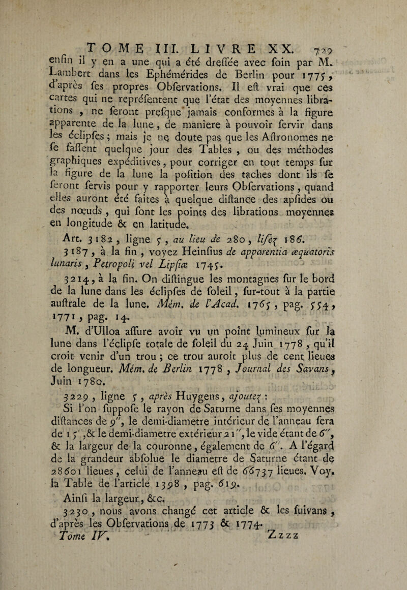 enfin il y en a une qui a été dreflee avec foin par M. Lambert dans les Ephémérides de Berlin pour 1775*, d après fes propres Obfervations, Il eft vrai que ces cartes qui ne repréfentent que l’état des moyennes libra¬ tions 9 ne feront prçfque jamais conformes à la figure apparente de la lune , de maniéré à pouvoir fervir dans les éclipfes ; mais je ne doute pas que les Aftronomes ne fe fafTent quelque jour des Tables ,. ou des méthodes graphiques expéditives, pour corriger en tout temps fur la figure de la lune la pofition des taches dont ils fe feront fervîs pour y rapporter leurs Obfervations , quand elles auront été faites à quelque diftançe des apfides ou des noeuds , qui font les points des librations moyennes en longitude ôc en latitude. Art. 31 82, ligne y, au lieu de 280, lifeq 186. 3 187 y à. la fin , voyez Heinfius de apparentia œquatoris lunaris y Petropoli vel Lipfm 1745*. 3214, à la fin. On diftingue les montagnes fur le bord de la lune dans les éclipfes de foleil y fur-tout à la partie auftrale de la lune. M£m% de l'Acad, 1767 , pag. 774, l77x y pag- 14. M, d’Ulloa allure avoir vu un point lumineux fur la lune dans l’éclipfe totale de foleil du 2^ Juin 1778 , qu’il croit venir d’un trou ; ce trou auroit plus de cent lieues de longueur, Ménu de Berlin 1778 y Journal des Savans , Juin 1780. . 3229 y ligne y y après Huygens, ajouteq : Si l’on fuppofe le rayon de Saturne dans fes moyennes diftances de 9, le demi-diametre intérieur de l’anneau fera de 1 7 le dembdiametre extérieur 2 1, le vide étant de 69 & la largeur de la couronne, également de 6n. A l’égard de la grandeur abfolue le diamètre de Saturne étant de 28601 lieues, celui de l’anneau eft de 66737 lieues, Voy. la Table de l’article 1398 , pag. 619. Ainfi la largeur., &c, 3230 , nous avons changé cet article & les füivans * d’après les Obfervations de 1773 & 1774» Tome IF. ' Zzzz