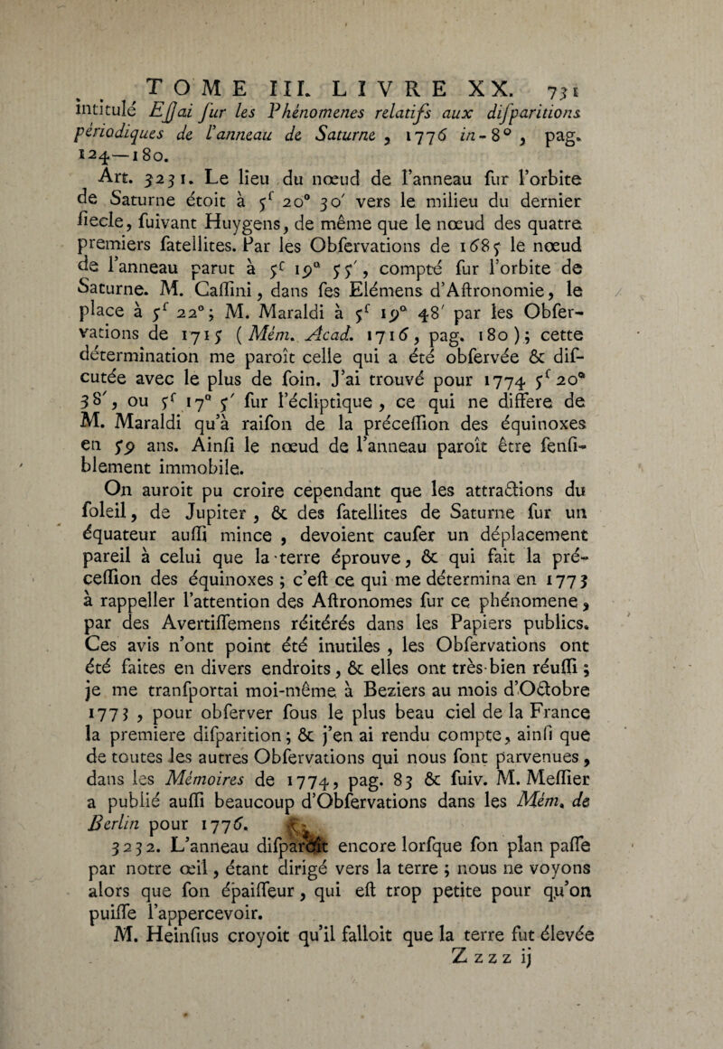 intitule EJjai Jur les Phénomènes relatifs aux difparitions périodiques de l'anneau de Saturne , 1776 w-8° 3 pag» Î2^— l8o. Art. 3 23 1. Le lieu du nœud de Panneau fur l’orbite de Saturne étoit à f 20° 30 vers le milieu du dernier fieele, fuivant Huygens, de même que le nœud des quatre premiers fatellites. Far les Obfervations de 158 3 le nœud de l’anneau parut à jc ipa 5 y', compté fur l’orbite de Saturne. M. Caflini, dans fes Elémens d’Aftronomie, le place à f 220; M. Maraldi à f ip° 48' par les Obfer¬ vations de 1713 (Me/72. Acad. 1716, pag. 180); cette détermination me paroît celle qui a été obfervée & dis¬ cutée avec le plus de foin. J’ai trouvé pour 1774 ff 2°* 38% ou 3r 17° f fur l’écliptique, ce qui ne différé de M. Maraldi qu’à raifon de la préceiïion des équinoxes en S9 ans. Ainfi le nœud de l’anneau paroît être fenfi- blement immobile. On auroit pu croire cependant que les attrapions du Soleil, de Jupiter, ôc des fatellites de Saturne fur un équateur auffi mince , dévoient caufer un déplacement pareil à celui que la terre éprouve, ôc qui fait la pré- çeffion des équinoxes ; c’eft ce qui me détermina en 1773 à rappeller l’attention des Aftronomes fur ce phénomène, par des Avertiflemens réitérés dans les Papiers publics» Ces avis n’ont point été inutiles , les Obfervations ont été faites en divers endroits, & elles ont très-bien réuffi ; je me tranfportai moi-même à Beziers au mois d’OPobre 177? , pour obferver fous le plus beau ciel de la France la première difparition; ôc j’en ai rendu compte, ainfi que de toutes les autres Obfervations qui nous font parvenues , dans les Mémoires de 1774, pag. 83 ôc fuiv. M. Meiïier a publié auffi beaucoup d’Oblervations dans les Mém» de Berlin pour 1776. 3232. L’anneau difparftît encore lorfque fon plan paffe par notre œil, étant dirigé vers la terre ; nous ne voyons alors que fon épaifleur, qui eft trop petite pour q,u’on puiffe l’appercevoir. M. Heinfius croyoit qu’il falloit que la terre fut élevée Z z z z ij