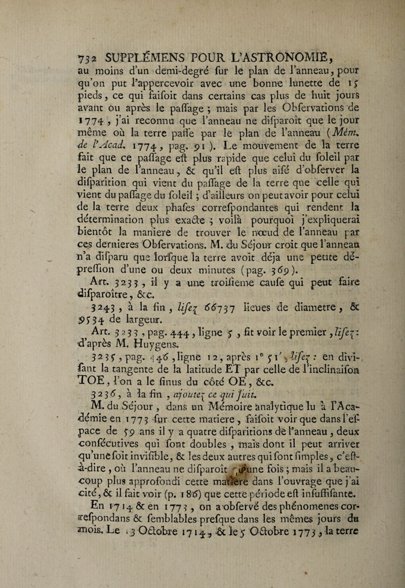 au moins d’un demi-degré fur le plan de l'anneau > pour qu’on put l’appercevoir avec une bonne lunette de i J pieds y ce qui faifoit dans certains cas plus de huit jours avant ou après le paffage ; mais par les Obfervations de *774 y j’ai reconnu que l’anneau ne difparoît que le jour même où la terre paffe par le plan de l’anneau (Mém„ de l’Acad. 1774 9 pag. 91 ). Le mouvement de la terre fait que ce paffage eft plus rapide que celui du loleil par le plan de l'anneau ^ & qu'il eft plus aifé d’obferver la difparition qui vient du paffage de la terre que celle qui vient du paffage du foleil ; d’ailleurs on peut avoir pour celui de la terre deux phafes correfpondantes qui rendent la détermination plus -exacte ; voilà pourquoi j’expliquerai bientôt la maniéré de trouver le nœud de l’anneau par ces dernieres Obfervations. M. du Séjour croit que l’anneau n’a difparu que lorfque la terre avolt^déja une petite dé- preffion d’une ou deux minutes (pag. 369 )• Art. 3233 , il y a une troifiem-e caufe qui peut faire difparoître? &c. 3243 , à la fin y liftj £6737 lieues de diamètre , ôc 9J34 de largeur. Art. 3235, pag. 444 ? ligne 7 , fit voir le premier , lifer^ •d’après M. Huygens* 32 H ? pag- 34^ 5ligne 1 2 ? après 10 £1% : en divî- fant la tangente de la latitude ET par celle de Tinclinaifoji TOE , bon a le finus du côté OE, Ôte. 3 2 36 y à la fin ? ajoutej ce qui J ait-• M. du Séjour , dans un Mémoire analytique lu à FAca- demie en 1775 fur cette matière , faifoit voir que dans l'ef¬ face de 39 ans il y a quatre difparïtions de l’anneau y deux confëcutives qui font doubles , mais dont il peut arriver qu’unefoit invifible, 8c les deux autres qui font fimples* c’eft- a-dire , où l’anneau ne difparoît qt^une fois ; mais il a beau¬ coup plus approfondi cette matière dans l’ouvrage que j ai cité, ôc il fait voir (p. 18x5) que cette période eft infuffifante. En 17 14 ôc en 177?, on a obfervë des phénomènes cor- arefpondans ôc femblables prefque dans les mêmes jours du mois. Le >3 Oêlobre 1714 ^ & le 5 Oâobre 177 3 ,P la terre