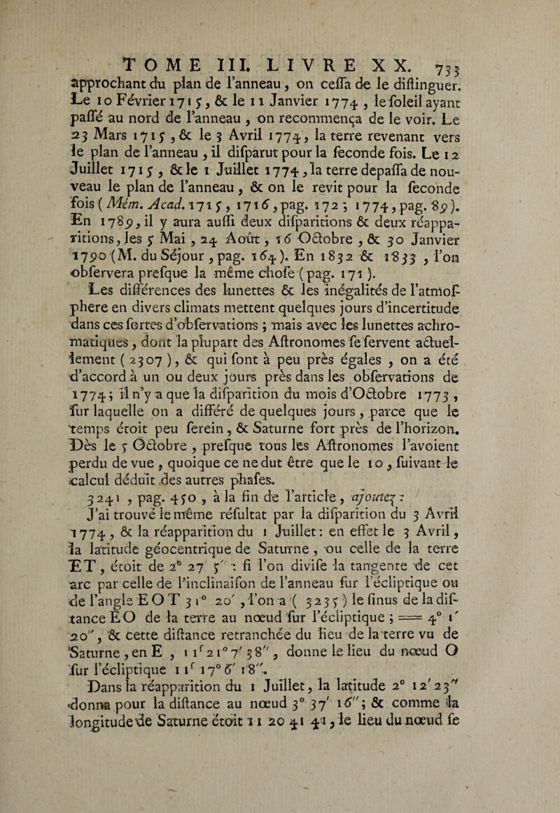 approchant du plan de l’anneau, on ceffa de le diftinguer. Le i o Février 171 y, & le 11 Janvier 1774 , le foleil ayant paffé au nord de l’anneau , on recommença de le voir. Le 23 Mars 1715* , & le 3 Avril 1774., la terre revenant vers le plan de l’anneau , il difparut pour la fécondé fois. Le 12 Juillet 171 $ , & le ï Juillet 1774*, la terre depaffa de nou¬ veau le plan de l’anneau , & on le revit pour la fécondé fois ( Mém. Acad. 171 y , 1716,pag. 172 ; 1774 vPag- $9% En 1785), il y aura auffi deux difparitions & deux réappa¬ ritions , les y Mai , 24. Août, %6 Oêiobre , & 30 Janvier 175)0 (M. du Séjour , pag. 16%). En 1832 & 1^833 , l’on obfervera prefque la même cîiofe ( pag. 171 ). Les différences des lunettes ôc les inégalités de l’atmoP phere en divers climats mettent quelques jours d’incertitude dans ces fortes d’obfervarions ; mais avec les lunettes achro¬ matiques , dont la plupart des Agronomes fe fervent aêtuel- iement (2307 ), & qui font à peu près égales y on a été d’accord à un ou deux jours près dans les obfervations de 1774 ; Il n’y a que la disparition du mois d’Oêtobre 1775 , fur laquelle on a différé de quelques jours, parce que le temps étoit peu ferein , & Saturne fort près de l’horizon. Dès le 3 Octobre y prefque tous les Aftronomes l’avoient perdu de vue 9 quoique ce ne dut être que le 10, fui vaut le calcul déduit des autres phafes. 3241 , pag. 450 , à la fin de l’article , ajoute3 :e J’ai trouvé le même réfultat par la difparition du 3 Avril 1774 y & la réapparition du 1 Juillet: en effet le 3 Avril, îa latitude géocentrique de Saturne, ou celle de la terre ET , étoit de 2to 27 3 *: fi l’on divife la tangente de cet arc par celle de Finclinàifon de l’anneau fur l’écliptique ou de l’angle EO T 310 2 c/, l’on a ( 3 23 3 ) le fi nus de la dis¬ tance È O de la terre au nœud fur l’écliptique ; ===== 40 1' 20, & cette diftance retranchée du lieu de la terre vu de ‘Saturne, en E , 1 if 21° 7'38 , donne le lieu du nœud O fur l’écliptique 1 if \j° 5' 18. Dans la réapparition du 1 Juillet, la latitude 20 12'23 donna pour la diftance au nœud 30 37' 16 ; & comme la longitude rie Saturne était 11 20 41 41, le lieu du nœud fe