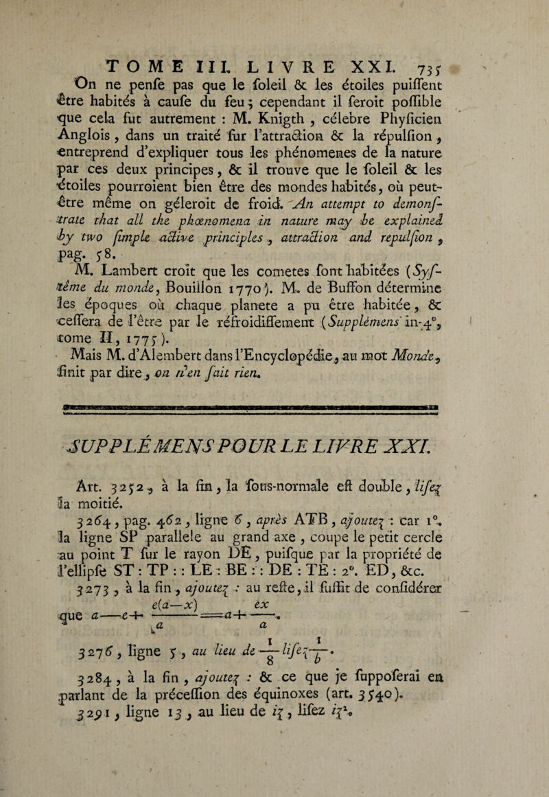 On ne penfe pas que le foleil & les étoiles piaffent être habités à caufe du feu; cependant il feroit poffible ■que cela fut autrement : M. Knigth , célébré Phyficien Anglois , dans un traité fur l’attraâion ôc la répulfion , entreprend d’expliquer tous les phénomènes de la nature par ces deux principes, & il trouve que le foleil & les •étoiles pourroient bien être des mondes habités, où peut- être même on géleroit de froid. 'An attempt to dcmonf- ttrate t/iat ail tke pkœnomena in nature may be explained by two (impie •active principles , attraction and repuljion 9 ;Pag- y8. ■ M. Lambert croit que les cometes font habitées {Syf- ttême du monde, Bouillon 1770). M. de Buffon détermine les époques où chaque planete a pu être habitée, ôt cefiera de l’être par le réfroidiffement {SuppLèmens 111-4% corne II, i77> )• • Mais M. d’Alembert dans l’Encyclopédie,, au mot Monde9 finit par dire , on liai fait rieru SUP P LE MENS POUR LE LIVRE XXL Art. 3252, à la fin, la fous-normale eft double, ïifeç Sa moitié. 3 264 , pag. 462 , ligne 5”, après ATB , ajoute^ : car i°* la ligne SP parallèle au grand axe , coupe le petit cercle au point T fur le rayon DE, puifque par la propriété de l’ellipfe ST : TP : : LE : BE : : DE : TÉ : 20. ED, ôcc. 3273 , à la fin, ajoutep .* au refie,il fuffit de confidérer e(a—x) ex nue a—e-f- --« * va a 3276, ligne au lieu de 3284 , à la fin , ajoutej : ôc ce que je fuppoferai en parlant de la préceflion des équinoxes (art. 3540). 3 2$ ï , ligne 13 , au lieu de i{, lifez /jS